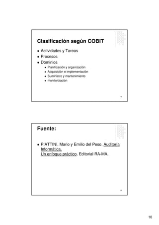 Clasificación según COBIT
 Actividades y Tareas
 Procesos
 Dominios
    Planificación y organización
    Adquisición e implementación
    Suministro y mantenimiento
    monitorización




                                                19




Fuente:

 PIATTINI, Mario y Emilio del Peso. Auditoría
 Informática.
 Un enfoque práctico. Editorial RA-MA.




                                                20




                                                     10
 