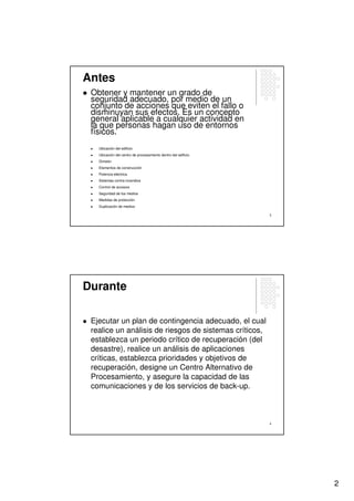 Antes
 Obtener y mantener un grado de
 seguridad adecuado, por medio de un
 conjunto de acciones que eviten el fallo o
 disminuyan sus efectos. Es un concepto
 general aplicable a cualquier actividad en
 la que personas hagan uso de entornos
 físicos.
   Ubicación del edificio
   Ubicación del centro de procesamiento dentro del edificio
   División
   Elementos de construcción
   Potencia eléctrica
   Sistemas contra incendios
   Control de accesos
   Seguridad de los medios
   Medidas de protección
   Duplicación de medios

                                                               3




Durante

 Ejecutar un plan de contingencia adecuado, el cual
 realice un análisis de riesgos de sistemas críticos,
 establezca un periodo crítico de recuperación (del
 desastre), realice un análisis de aplicaciones
 críticas, establezca prioridades y objetivos de
 recuperación, designe un Centro Alternativo de
 Procesamiento, y asegure la capacidad de las
 comunicaciones y de los servicios de back-up.



                                                               4




                                                                   2
 