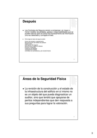 Después

 Los Contratos de Seguros vienen a compensar, en mayor o
 menor medida, las pérdidas, gastos o responsabilidades que se
 pueden derivar para el Centro de Procesamiento de Información
 una vez detectado y corregido el fallo.

 Entre algunos tipos de seguros están:
 Centro de proceso y equipamiento
 Reconstrucción de medios de software
 Gastos extra
 Interrupción del negocio
 Documentos y registros valiosos
 Errores y omisiones
 Cobertura de fidelidad
 Transporte de medios
 Contratos con proveedores y de mantenimiento




                                                                 5




Áreas de la Seguridad Física

 La revisión de la construcción y el estado de
 la infraestructura del edificio en sí mismo no
 es un objeto del que pueda diagnosticar un
 auditor, sino que tendrá que apoyarse de
 peritos independientes que den respuesta a
 sus preguntas para lograr la valoración.




                                                                 6




                                                                     3
 