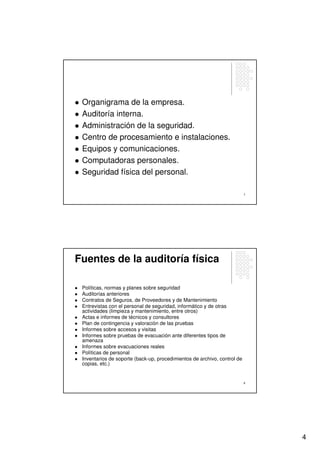 Organigrama de la empresa.
 Auditoría interna.
 Administración de la seguridad.
 Centro de procesamiento e instalaciones.
 Equipos y comunicaciones.
 Computadoras personales.
 Seguridad física del personal.

                                                                          7




Fuentes de la auditoría física

 Políticas, normas y planes sobre seguridad
 Auditorías anteriores
 Contratos de Seguros, de Proveedores y de Mantenimiento
 Entrevistas con el personal de seguridad, informático y de otras
 actividades (limpieza y mantenimiento, entre otros)
 Actas e informes de técnicos y consultores
 Plan de contingencia y valoración de las pruebas
 Informes sobre accesos y visitas
 Informes sobre pruebas de evacuación ante diferentes tipos de
 amenaza
 Informes sobre evacuaciones reales
 Políticas de personal
 Inventarios de soporte (back-up, procedimientos de archivo, control de
 copias, etc.)


                                                                          8




                                                                              4
 