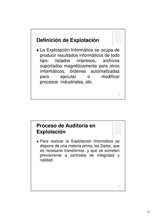 Definición de Explotación
 La Explotación Informática se ocupa de
 producir resultados informáticos de todo
 tipo: listados impresos, archivos
 soportados magnéticamente para otros
 informáticos, órdenes automatizadas
 para       ejecutar      o     modificar
 procesos industriales, etc.

                                            13




Proceso de Auditoría en
Explotación
 Para realizar la Explotación Informática se
 dispone de una materia prima, los Datos, que
 es necesario transformar, y que se someten
 previamente a controles de integridad y
 calidad.




                                            14




                                                 7
 