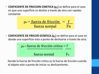 • COEFICIENTE DE FRICCION CINETICA (μc) se define para el caso
en que una superficie se desliza a través de otra con rapidez
constante:
• COEFICIENTE DE FRICCIÒ ESTATICA (μc) se define para el caso en
donde una superficie esta a punto de deslizarse a través de otra.
Donde la fuerza de fricción critica es la fuerza de fricción cuando
o el objeto esta a punto de iniciar su deslizamiento.
 
