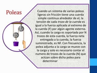 Poleas Cuando un sistema de varias poleas
ligeras sin fricción tiene una cuerda
simple continua alrededor de el, la
tensión de cada trozo de la cuerda es
igual a la fuerza aplicada al extremo de
la cuerda (F) por algún agente externo.
Así, cuando la carga es soportada por N
trozos de esta cuerda, la fuerza neta
entregada a la cuerda, la fuerza
suministrada, es NF. Con frecuencia, la
polea adjunta a la carga se mueve con
la carga y solo es necesario contar el
numero de trozos de la cuerda (N) que
actúan sobre dicha polea para
determinar la fuerza siniestrada.
 