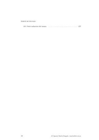 ¶INDICE DE FIGURAS 
19.1. Serie radiactiva del uranio. . . . . . . . . . . . . . . . . . . . . . . . 127 
10 (C) Ignacio Mart¶³n Bragado. imartin@ele.uva.es 
 