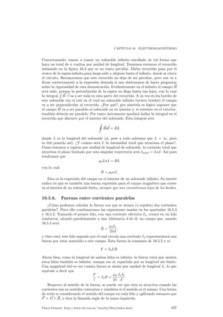 Cap¶³tulo 16 
Electromagnetismo 
16.1. Introducci¶on 
Si bien algunos efectos magn¶eticos han sido conocidos desde la antigÄuedad, como 
por ejemplo el poder de atracci¶on que sobre el hierro ejerce la magnetita, no fue 
sino hasta el siglo XIX cuando la relaci¶on entre la electricidad y el magnetismo 
qued¶o patente, pasando ambos campos de ser diferenciados a formar el cuerpo de 
lo que se conoce como electromagnetismo. 
Con el advenimiento posterior de las ecuaciones de Maxwell, relaci¶on de ecuacio-nes 
en las que quedan expresadas todas las leyes del electromagnetismo, qued¶o ce-rrado 
el estudio cl¶asico de este campo. Tan importantes y logradas fueron estas 
ecuaciones que Albert Einstein, eligiendo entre la veracidad de las ecuaciones de 
Maxwell o la Mec¶anica Newtoniana, que no son compatibles entre si, logr¶o desban-car 
la teor¶³a Newtoniana imponiendo la llamada Teor¶³a de la Relatividad. 
En este nivel veremos algunas de las relaciones m¶as patentes entre la electricidad 
y el magnetismo, as¶³ como las fuerzas a las que la aparici¶on de campos magn¶eticos 
da lugar. 
16.2. Fuerza de Lorentz 
Dado un campo magn¶etico ~B 
y una part¶³cula de carga q que se desplaza por el 
interior de dicho campo con una velocidad ~v Lorentz descubri¶o que esta part¶³cula 
sufre una fuerza magn¶etica igual a 
~F = q~v ^ ~B 
: (16.1) 
Elementos a destacar de esta f¶ormula es que la fuerza magn¶etica se deja no-tar, 
por tanto, s¶olo sobre part¶³culas cargadas; para part¶³culas neutras (q = 0) se 
tendr¶a que ~F = 0. Un hecho a¶un m¶as rese~nable es que s¶olo act¶ua sobre part¶³cu-las 
en movimiento. Si una part¶³cula est¶a en reposo respecto a nuestro sistema de 
referencia la fuerza magn¶etica ejercida sobre ella, aunque est¶e cargada y exista un 
campo magn¶etico, es nula. 
¦ Para caracterizar el sentido del campo se puede emplear la denominada Nota 
regla de la mano izquierda, consistente en que, si consideramos los dedos 
pulgar, ¶³ndice y coraz¶on de la mano izquierda, de tal forma que el dedo coraz¶on 
se~nale en la direcci¶on y sentido de la velocidad y el ¶³ndice en el del campo, 
obtendremos el pulgar apuntando en la direcci¶on y sentido correctos de la 
fuerza magn¶etica. 
101 
 