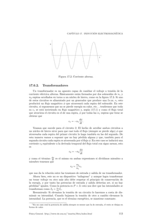 CAP¶ITULO 16. ELECTROMAGNETISMO 
~Concretamente vamos B 
a tomar un solenoide in¯nito enrollado de tal forma que 
haya un total de n vueltas por unidad de longitud. Tomemos entonces el recorrido 
insinuado en la ¯gura 16.2 que es un tanto peculiar. Dicho recorrido pasa por el 
centro de la espira in¯nita para luego salir y alejarse hasta el in¯nito, donde se cierra 
el circuito. Reconocemos que este recorrido no deja de ser peculiar, pero nos va a 
llevar correctamente a la expresion ¶deseada si nos abstenemos de hacer preguntas 
sobre la rigurosidad de esta demostracion. ¶Evidentemente en el in¯nito el campo sera ¶nulo, porque R 
la perturbacion ¶de la espira no llega hasta tan lejos, con lo cual 
la integral 
~B 
¢~l 
va a ser nula en esta parte del recorrido. A su vez en los bordes de 
este solenoide (en el casi en el cual un solenoide in¯nito tuviera bordes) el campo 
va a ser perpendicular al recorrido. Por qu¶e?, por simetr¶³a es l¶ogico suponer que 
el campo ~B 
va a ser paralelo al solenoide en su interior y, si existiere en el exterior, 
tambi¶en deber¶³a ser paralelo. Por tanto ¶unicamente quedar¶a hallar la integral en el 
recorrido que discurre por el interior del solenoide. Esta integral ser¶a 
I 
~B 
d~l 
= BL 
donde L es la longitud del solenoide (si, pese a todo sabemos que L = 1, pero 
es ¶util ponerlo as¶³). Y cu¶anto ser¶a I, la intensidad total que atraviesa el plano?. 
Como tenemos n espiras por unidad de longitud de solenoide, la corriente total que 
atraviesa el plano limitado por esta singular trayectoria ser¶a Itotal = LnI. As¶³ pues 
tendremos que 
¹0LnI = BL 
con lo cual 
B = ¹0nI: 
Esta es la expresi¶on del campo en el interior de un solenoide in¯nito. Su inter¶es 
radica en que es tambi¶en una buena expresi¶on para el campo magn¶etico que existe 
en el interior de un solenoide ¯nito, siempre que nos encontremos lejos de los bordes. 
16.5.6. Fuerzas entre corrientes paralelas 
C¶omo podemos calcular la fuerza con que se atraen (o repelen) dos corrientes 
paralelas?. Para ello combinaremos las expresiones usadas en los apartados 16.5.3 
y 16.5.2. Tomando el primer hilo, con una corriente el¶ectrica I1, crear¶a en un hilo 
conductor, situado paralelamente a una 1distancia d de ¶el, un campo que, usando 
16.5.3 ser¶a 
B = 
¹0I1 
2¼d 
; 
y claro est¶a, este hilo segundo por el cual circula una corriente I2 experimentar¶a una 
fuerza por estar sometido a este campo. Esta fuerza la tomamos de 16.5.2 y es 
F = I2LB: 
Ahora bien, como la longitud de ambos hilos es in¯nita, la fuerza total que sienten 
estos hilos tambi¶en es in¯nita, aunque eso s¶³, repartida por su longitud sin l¶³mite. 
Una magnitud ¶util es ver cuanta fuerza se siente por unidad de longitud L, lo que 
equivale a decir que 
F 
l 
= I2B = 
¹0 
2¼ 
I1I2 
d 
: 
Respecto al sentido de la fuerza, se puede ver que ¶esta es atractiva cuando las 
corrientes son en sentidos contrarios y repulsiva si el sentido es el mismo. Una forma 
de verlo es considerando el sentido del campo en cada hilo y aplicando entonces que 
~F = I~l 
^ ~B 
, o bien la llamada regla de la mano izquierda. 
F¶³sica General. http://www.ele.uva.es/~imartin/libro/index.html 107 
 