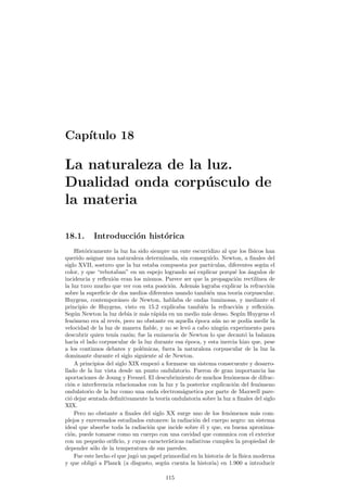 Cap¶³tulo 17 
Inducci¶on electromagn¶etica 
17.1. Introducci¶on 
La uni¶on de la electricidad y el magnetismo queda patente cuando descubrimos 
que una intensidad el¶ectrica es capaz de crear un campo magn¶etico a su alrededor. 
No obstante la f¶³sica es una ciencia en la que el pensamiento sim¶etrico resulta fre-cuentemente 
ampliamente productivo, es decir, podemos preguntarnos Y podr¶a un 
campo magn¶etico producir un fen¶omeno el¶ectrico?. La respuesta a esta pregunta es 
a¯rmativa, como veremos a continuaci¶on. 
17.2. Ley de Faraday-Henry 
Si uno conecta un galvan¶ometro a una bobina de conductor, sin nada m¶as, el 
galvan¶ometro no deber¶a se~nalar nada: por all¶³ no circula corriente de ning¶un tipo. 
Pero ahora bien, al acercar o alejar un im¶an de la bobina descubrir¶³a un hecho sor-prendente: 
el galvan¶ometro marcar¶³a una tenue corriente durante este proceso. Esta 
experiencia, similar a las llamadas experiencias de Faraday, demuestra claramente 
que existe una relaci¶on entre el campo magn¶etico y el el¶ectrico. 
Si en la experiencia anterior uno acerca un im¶an a la bobina y lo deja ah¶³ ver¶³a 
que el galvan¶ometro marca corriente mientras el im¶an se mueve, pero no cuando le 
dejamos quieto. Este fen¶omeno constituye la esencia de la ley de Faraday y Henry, 
que podemos ya enunciar: 
² = ¡ 
dÁB 
dt 
: (17.1) 
En esta ecuaci¶on ² es la fuerza electromotriz inducida y ÁB es el °ujo magn¶eti-co 
que atraviesa la super¯cie delimitada por el circuito. As¶³ pues la variaci¶on del 
°ujo magn¶etico ocasiona la aparici¶on de una fuerza electromotriz. Como el °ujo 
magn¶etico ÁB = ~B 
¢ ~S 
esta variaci¶on puede deberse a tres causas diferenciadas o a 
una mezcla de todas: 
1. Variaci¶on del m¶odulo del campo magn¶etico B. 
2. Variaci¶on del m¶odulo de la super¯cie del circuito S. 
3. Variaci¶on de la orientaci¶on entre ambos. 
. La variaci¶on del °ujo magn¶etico induce una fuerza electromotriz. Recuerda 
109 
 