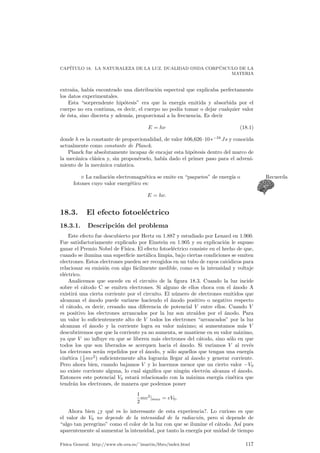 CAP¶ITULO 17. INDUCCI¶ON ELECTROMAGN¶ETICA 
e 
R L 
Figura 17.1: Circuito con una resistencia y una autoinducci¶on. 
Ahora bien: C¶omo podemos relacionar el °ujo magn¶etico que el circuito crea 
sobre s¶³ mismo?. En principio como el °ujo de un circuito, si no se deforma, va a 
resultar proporcional al campo magn¶etico, y este es proporcional a la intensidad, 
tendremos que el °ujo que el circuito genera sobre s¶³ mismo va a ser proporcional a 
la intensidad. Esta constante de proporcionalidad se denomina la autoinducci¶on L 
, y se tiene 
Á = LI 
. La unidad de autoinducci¶on en el Sistema Internacional es el henrio (H), equiva-lente 
a 1H = 1­s. 
17.4.1. Inducci¶on mutua 
De una manera an¶aloga a la anterior si tenemos dos circuitos pr¶oximos uno de 
ellos puede inducir un cierto °ujo magn¶etico en el otro (y al rev¶es). El °ujo magn¶eti-co 
que atraviesa el primer circuito, llam¶emosle a debido a la corriente el¶ectrica que 
circula por b ser¶a proporcional a ¶esta, y por tanto 
Áa = MabIb: 
Este coe¯ciente M presenta tambi¶en las mismas unidades que L, el henrio, y se 
llama inductancia mutua. 
¦ An¶alogamente se tendr¶a que phib = MbaIa donde, adem¶as, se puede Nota 
demostrar que Mab = Mba, una prueba m¶as de las simetr¶³as tan comunes en 
f¶³sica. 
17.5. Energ¶³a magn¶etica 
Deducir la expresi¶on de la energ¶³a magn¶etica de forma directa no es sencillo, pero 
en cambio se puede obtener un resultado muy util ¶utilizando argumentos indirectos 
en los que la conservacion ¶de la energ¶³a juega su papel. Supongamos que tenemos 
el circuito de la ¯gura 17.1 y analicemos que esta sucediendo. Por la ley P 
de Ohm el 
efecto de todas las fuerzas electromotrices es generar una IR, es decir, 
² = IR. 
Podemos atribuir una ² a la pila y una ²0 a la f.e.m. que se induce en el circuito. 
Sabemos que ²0 = ¡dÁ 
y que para un propio circuito Á = LI siendo L una constante. 
dt Tendremos por tanto que 
² + ²0 = IR ) ² ¡ L 
dI 
dt 
= IR; 
F¶³sica General. http://www.ele.uva.es/~imartin/libro/index.html 111 
 