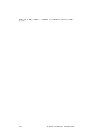 CAP¶ITULO 18. LA NATURALEZA DE LA LUZ. DUALIDAD ONDA CORP¶USCULO DE LA 
MATERIA 
Figura 18.1: Dibujo de un cuerpo negro. 
x**3/(exp(x)-1) 
x**3/(exp(1.2*x)-1) 
x**3/(exp(1.1*x)-1) 
n 
E 
Figura 18.2: Distribuci¶on espectral de la radiaci¶on emitida por un cuerpo negro a 
distintas temperaturas. 
uno de los fen¶omenos m¶as sorprendentes de la f¶³sica: la cuantizaci¶on de la energ¶³a 
y, en concreto, de la luz. 
18.2. El cuerpo negro 
Un esquema de la cavidad que puede aproximarse a un cuerpo negro ideal se 
encuentra en la ¯gura 18.1. Estos cuerpos al irse calentando van encontrando un 
equilibrio de radiaci¶on en el cual, a mayor temperatura, el cuerpo emite a su vez m¶as 
radiaci¶on. Adem¶as al irse calentando el cuerpo aumenta la cantidad de energ¶³a ra-diada 
(de acuerdo con la ley de Stefan-Boltzmann) y la concentraci¶on de la energ¶³a 
se desplaza hacia longitudes de ondas m¶as cortas. Precisamente a una represen-taci 
¶on de la potencia radiada frente a la longitud de onda se le puede denominar 
distribuci¶on de la radiaci¶on o distribuci¶on espectral. 
Una gr¶a¯ca de la distribuci¶on espectral de la radiaci¶on de un cuerpo negro 
puede verse en la ¯gura 18.2. Este resultado experimental se intent¶o explicar de 
una forma directa a partir de la termodin¶amica cl¶asica, y el resultado obtenido, que 
tambi¶en est¶a representado en la ¯gura 18.2, claramente no coincid¶³a con el resultado 
verdadero, que es siempre el que marca la experiencia de laboratorio. 
En 1900 el f¶³sico alem¶an, Max Planck a¯rm¶o que realizando una inusitada modi- 
¯caci¶on de los c¶alculos cl¶asicos, e introduciendo una hip¶otesis nueva y singularmente 
116 (C) Ignacio Mart¶³n Bragado. imartin@ele.uva.es 
 