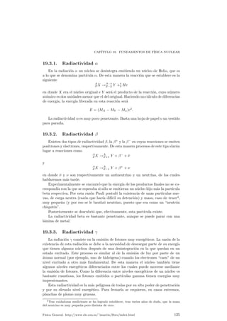 CAP¶ITULO 18. LA NATURALEZA DE LA LUZ. DUALIDAD ONDA CORP¶USCULO DE LA 
MATERIA 
el cuerpo negro. Esto supuso una nueva evidencia sobre la validez universal de la 
hip¶otesis de la cuanti¯caci¶on de la energ¶³a lum¶³nica. 
18.4. Efecto Compton 
Arthur H. Compton, en 1.923 realiz¶o una experiencia en la que se enviaban rayos 
X (un tipo de luz m¶as energ¶etica que la visible) a una zona con ¶atomos, y posterior-mente 
se med¶³a tanto la frecuencia y ¶angulo de la luz dispersada como la velocidad 
el electr¶on derivado tras el choque. Utilizando los principios de conservaci¶on de la 
energ¶³a y del momento lineal en estos choques, todos los resultados eran coherentes 
si se supon¶³a que la luz se comportaba como una part¶³cula (un fot¶on) que colisiona 
con el electr¶on, con energ¶³a dada por la relaci¶on de Planck E = hº y con momento 
lineal igual a 
p = 
h 
¸ 
: (18.2) 
¦ Puede resultar ¶util recordar que, de acuerdo con la teor¶³a cl¶asica, la Nota 
energ¶³a y cantidad de movimiento de una onda electromagn¶etica est¶a marcada 
por 
E = pc; 
entonces, relacionando esta E mediante la ecuaci¶on (18.1) y recordando que 
c = ¸º se obtiene f¶acilmente (18.2). 
18.5. Naturaleza ondulatoria de la materia 
Las ideas de simetr¶³a, que se muestran siempre muy ¶utiles en la f¶³sica, levaron a 
Louis de Broglie a pensar que, al igual que la luz, pese a ser de naturaleza supues-tamente 
ondulatoria, presentaba muchas veces una componente corpuscular, pod¶³a 
ser que la materia normal, tratada siempre como part¶³cula, tuviese tambi¶en una 
naturaleza ondulatoria. 
Pero de Broglie fue m¶as all¶a: si el momento lineal de un fot¶on, seg¶un el expe-rimento 
de Compton, era p = h 
¸ por qu¶e no utilizar esta relaci¶on para encontrar 
la longitud de onda de la materia?. Esto es, para un cuerpo normal p = mv y 
usando (18.2) y despejando as¶³ ¸ obtenemos 
¸ = 
h 
mv 
: (18.3) 
Ahora bien, la f¶³sica tiene siempre una forma para decidir cuando una hip¶otesis 
es o no correcta: la experimentaci¶on. En experiencias posteriores se pudo compro-bar 
que efectivamente, part¶³culas como los electrones, pueden producir patrones de 
difracci¶on, un hecho puramente ondulatorio, similares a los que producen los rayos 
X. 
Ahora bien, si todas las part¶³culas presentan esta dualidad onda y corp¶usculo, 
por qu¶e en nuestra vida cotidiana no vemos, por ejemplo, la difracci¶on de una 
bola de billar o de alg¶un objeto igualmente macrosc¶opico?. La respuesta es que, si 
tomamos una bola de billar con una masa de 100 gramos y una velocidad de 1m 
s su 
longitud de onda ser¶a, dado el ¶³n¯mo valor de h, extremadamente peque~na, raz¶on 
por la cual con los aparatos actuales somos incapaces de comprobar su existencia. 
Para objetos m¶as peque~nos (protones, electrones, neutrinos. . . ) se ha encontrado 
un comportamiento ondulatorio siempre que se ha buscado. 
± Evidentemente toda esta serie de fen¶omenos nuevo invalida de tal ma- Ampliaci¶on 
nera las leyes anteriores que es necesaria la b¶usqueda de nuevas leyes de 
F¶³sica General. http://www.ele.uva.es/~imartin/libro/index.html 119 
 