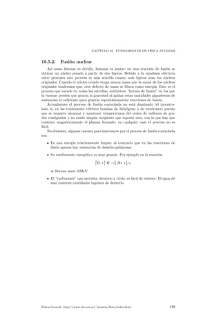 Cap¶³tulo 19 
Fundamentos de F¶³sica 
Nuclear 
19.1. Introducci¶on 
La materia est¶a compuesta por ¶atomos, unidos entre s¶³ por enlaces qu¶³micos. 
A su vez los ¶atomos est¶an compuestos de electrones, neutrones y protones, deno-min 
¶andose a estos dos ¶ultimos el n¶ucleo at¶omico. Como los ¶atomos son neutros esto 
obliga a que exista el mismo n¶umero de electrones que de protones en un ¶atomo 
normal, ya que los neutrones no tiene carga y los protones y electrones tienen igual 
carga pero de distinto signo. 
Ahora bien qu¶e es un n¶ucleo? qu¶e pasa dentro de un n¶ucleo? puede variar el 
n¶ucleo?. Estas son las preguntas que intentaremos responder. 
19.2. El n¶ucleo at¶omico 
19.2.1. Algunas de¯niciones 
La masa de un n¶ucleo cualquiera se puede constatar que coincide muy bien 
con un n¶umero entero de veces la masa del n¶ucleo del ¶atomo de hidr¶ogeno. Las 
variaciones de masa de unos n¶ucleos a otros tambi¶en es un m¶ultiplo de la masa del 
¶atomo de H. De esta manera se denomina A al n¶umero m¶asico de un ¶atomo, es 
decir, precisamente al n¶umero que es ese m¶ultiplo del ¶atomo de H. De esta manera 
claramente para el hidr¶ogeno A = 1. 
Al n¶umero de protones que contiene un n¶ucleo, que como hemos dicho es el 
mismo que electrones tiene su corteza, se le denomina Z. Como adem¶as la masa de 
protones y neutrones es casi igual se tiene que el n¶umero de neutrones de un ¶atomo 
es 
N = A ¡ Z: 
Un elemento qu¶³mico est¶a formado por un conjunto de ¶atomos con igual Z, pero 
donde puede variar N. Por esta raz¶on se denomina is¶otopos a los ¶atomos del mismo 
elemento pero de distinta masa, es decir, que necesariamente tienen que poseer un 
n¶umero distinto de neutrones. Un n¶uclido es aquel conjunto de ¶atomos de igual 
A y Z (y por tanto N) y se representa como AZ 
X siendo X el s¶³mbolo qu¶³mico 
del elemento correspondiente a su Z. Se ve f¶acilmente que en esta notaci¶on hay 
informaci¶on redundante. 
123 
 