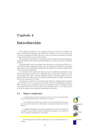 Cap¶³tulo 2 
Introducci¶on 
Este esquema pretende ser una peque~na gu¶³a para resolver los problemas de 
f¶³sica evitando las confusiones m¶as usuales. No obstante no existe un sistema que 
resuelva los problemas de f¶³sica, sino que, cada uno, presenta una faceta que hemos 
de descubrir haciendo uso de nuestra raz¶on. 
Este esquema no pretende ser un chuletario de los distintos tipos de problemas y 
como solucionarlos, sino s¶olo una iniciaci¶on b¶asica en el arte de resolver" problemas 
de f¶³sica. 
El planteamiento de las ecuaciones que intervienen en los procesos f¶³sicos es, a 
nivel general, algo complicado, puesto que son muchos los fen¶omenos que pueden 
presentarse. En esta gu¶³a iremos desgajando los distintos procesos que pueden darse 
y las ecuaciones involucradas. 
La creaci¶on de este esquema ha sido un proceso complicado. Inicialmente cons-tituy 
¶o unos breves apuntes que se impart¶³an para un curso del (extinto o en v¶³as 
de extinci¶on) COU, pero se fueron a~nadiendo cosas y mezclando parte de los con-tenidos 
b¶asicos de dicho curso con algunas consideraciones de ¶³ndole m¶as pr¶actica 
fruto de la experiencia en el aula. 
Actualmente el nivel de este libro hace que pueda ser utilizado para la asigna-tura 
de F¶³sica de 1o de las carreras de ciencias. Para 2o de Bachillerato quiz¶as su 
nivel exceda un poco en algunos temas y no contenga otros. En cualquier caso la 
concepci¶on ¯nal de este libro es como Curso de f¶³sica general" y no como un libro 
de texto de ning¶un curso espec¶³¯co de Facultad ni Instituto. 
2.1. Signos empleados 
¦ Cuando aparezca alg¶un comentario de inter¶es, si bien no sea importante Nota 
para el desarrollo del tema, se tratar¶a de esta manera. 
± Las partes del desarrollo que excedan un poco los objetivos de este libro, 
pero no por ello dejen de ser interesantes o importantes aparecera¶n de esta Ampliacio¶n 
manera. 
. Aquellos p¶arrafos que sean muy importantes o que sea conveniente 
Recuerda 
recordar, ya que pueden constituir alg¶un dato esencial o un resumen de 
todo lo dicho se indicar¶an de esta forma. 
P El enunciado de algunos problemas que sean posteriormente re- Problema 
sueltos. 
13 
 