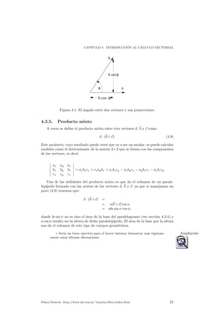 CAP¶ITULO 4. INTRODUCCI¶ON AL C¶ALCULO VECTORIAL 
a 
b 
b sin 
b cos 
f 
f 
f 
Figura 4.1: El ¶angulo entre dos vectores y sus proyecciones. 
4.3.5. Producto mixto 
A veces se de¯ne el producto mixto entre tres vectores ~a, ~b y ~c como 
~a ¢ (~b ^ ~c): (4.9) 
Este producto, cuyo resultado puede verse que va a ser un escalar, se puede calcular 
tambi¶en como el determinante de la matriz 3 ¤ 3 que se forma con las componentes 
de los vectores, es decir 
¯¯¯¯¯¯ 
ax ay az 
bx by bz 
cx cy cz 
¯¯¯¯¯¯ 
= axbxcx + cxaybz + azbxcy ¡ azbycx ¡ aybxcz ¡ axbzcy: 
Una de las utilidades del producto mixto es que da el volumen de un parale-lep 
¶³pedo formado con las aristas de los vectores ~a, ~b y ~c, ya que si manejamos un 
poco (4.9) tenemos que: 
~a ¢ (~b ^ ~c) = 
= aj~b ^ ~cj cos Á 
= abc sin Ã cos Á: 
donde bc sin Ã no es sino el ¶area de la base del paralelogramo (ver secci¶on 4.3.4) y 
a cos Á resulta ser la altura de dicho paralelep¶³pedo. El ¶area de la base por la altura 
nos da el volumen de este tipo de cuerpos geom¶etricos. 
± Ser¶³a un buen ejercicio para el lector intentar demostrar m¶as rigurosa- Ampliaci¶on 
mente estas ¶ultimas a¯rmaciones 
F¶³sica General. http://www.ele.uva.es/~imartin/libro/index.html 21 
 