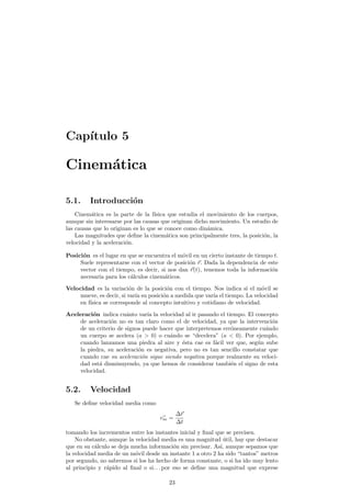 Cap¶³tulo 5 
Cinem¶atica 
5.1. Introducci¶on 
Cinem¶atica es la parte de la f¶³sica que estudia el movimiento de los cuerpos, 
aunque sin interesarse por las causas que originan dicho movimiento. Un estudio de 
las causas que lo originan es lo que se conoce como din¶amica. 
Las magnitudes que de¯ne la cinem¶atica son principalmente tres, la posici¶on, la 
velocidad y la aceleraci¶on. 
Posici¶on es el lugar en que se encuentra el m¶ovil en un cierto instante de tiempo t. 
Suele representarse con el vector de posici¶on ~r. Dada la dependencia de este 
vector con el tiempo, es decir, si nos dan ~r(t), tenemos toda la informaci¶on 
necesaria para los c¶alculos cinem¶aticos. 
Velocidad es la variaci¶on de la posici¶on con el tiempo. Nos indica si el m¶ovil se 
mueve, es decir, si var¶³a su posici¶on a medida que var¶³a el tiempo. La velocidad 
en f¶³sica se corresponde al concepto intuitivo y cotidiano de velocidad. 
Aceleraci¶on indica cu¶anto var¶³a la velocidad al ir pasando el tiempo. El concepto 
de aceleraci¶on no es tan claro como el de velocidad, ya que la intervenci¶on 
de un criterio de signos puede hacer que interpretemos err¶oneamente cu¶ando 
un cuerpo se acelera (a > 0) o cu¶ando se decelera" (a < 0). Por ejemplo, 
cuando lanzamos una piedra al aire y ¶esta cae es f¶acil ver que, seg¶un sube 
la piedra, su aceleraci¶on es negativa, pero no es tan sencillo constatar que 
cuando cae su aceleraci¶on sigue siendo negativa porque realmente su veloci-dad 
est¶a disminuyendo, ya que hemos de considerar tambi¶en el signo de esta 
velocidad. 
5.2. Velocidad 
Se de¯ne velocidad media como 
v~m = 
¢~r 
¢t 
tomando los incrementos entre los instantes inicial y ¯nal que se precisen. 
No obstante, aunque la velocidad media es una magnitud ¶util, hay que destacar 
que en su c¶alculo se deja mucha informaci¶on sin precisar. As¶³, aunque sepamos que 
la velocidad media de un m¶ovil desde un instante 1 a otro 2 ha sido tantos" metros 
por segundo, no sabremos si los ha hecho de forma constante, o si ha ido muy lento 
al principio y r¶apido al ¯nal o si. . . por eso se de¯ne una magnitud que exprese 
23 
 