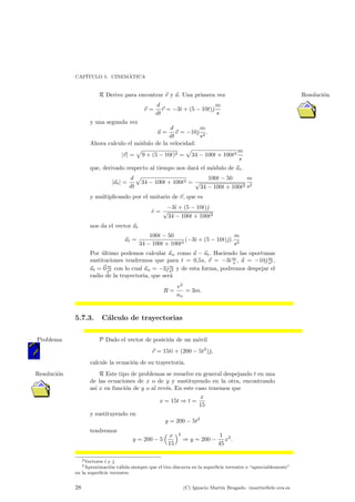 CAP¶ITULO 5. CINEM¶ATICA 
R Derivo para encontrar ~v y ~a. Una primera vez Resoluci¶on 
~v = 
d 
dt 
~r = ¡3^{ + (5 ¡ 10t)^| 
m 
s 
y una segunda vez 
~a = 
d 
dt 
~v = ¡10^| 
m 
s2 : 
Ahora calculo el m¶odulo de la velocidad: 
j~vj = 
p 
9 + (5 ¡ 10t)2 = 
p 
m 
34 ¡ 100t + 100t2s 
que, derivado respecto al tiempo nos dar¶a el m¶odulo de ~at. 
j~atj = 
d 
dt 
p 
34 ¡ 100t + 100t2 = 
100t ¡ 50 
p34 ¡ 100t + 100t2 
m 
s2 
y multiplicando por el unitario de ~v, que es 
^v = ¡3^{ + (5 ¡ 10t)^| 
p34 ¡ 100t + 100t2 
nos da el vector ~at 
~at = 
100t ¡ 50 
34 ¡ 100t + 100t2 (¡3^{ + (5 ¡ 10t)^|): 
m 
s2 
Por ultimo ¶podemos calcular ~an como ~a ¡ ~at. Haciendo las oportunas 
sustituciones tendremos que para t = 0;5s, ~v = ¡3^{m 
, ~a = ¡10^|m 
s s2 , 
~at = ~0m 
s2 con lo cual ~an = ¡3^|m 
s2 y de esta forma, podremos despejar el 
radio de la trayectoria, que ser¶a 
R = 
v2 
an 
= 3m: 
5.7.3. C¶alculo de trayectorias 
Problema P Dado el vector de posicio¶n de un mo¶vil 
~r = 15t^{ + (200 ¡ 5t2)^|; 
calcule la ecuaci¶on de su trayectoria. 
Resolucio¶n R Este tipo de problemas se resuelve en general despejando t en una 
de las ecuaciones de x o de y y sustituyendo en la otra, encontrando 
as¶³ x en funci¶on de y o al rev¶es. En este caso tenemos que 
x = 15t ) t = 
x 
15 
y sustituyendo en 
y = 200 ¡ 5t2 
tendremos 
y = 200 ¡ 5 
³ x 
15 
´2 
) y = 200 ¡ 
1 
45 
x2: 
2Vectores ^{ y ^|. 
3Aproximaci¶on v¶alida siempre que el tiro discurra en la super¯cie terrestre o apreciablemente" 
en la super¯cie terrestre. 
28 (C) Ignacio Mart¶³n Bragado. imartin@ele.uva.es 
 