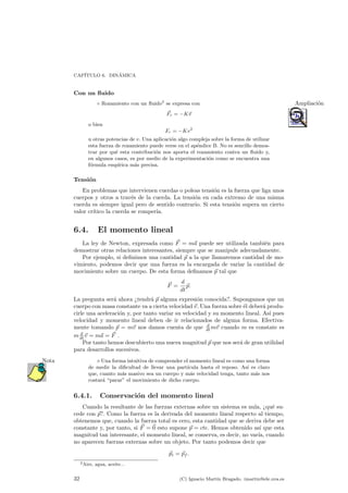 CAP¶ITULO 6. DIN¶AMICA 
Con un °uido 
± Rozamiento con un °uido2 se expresa con Ampliaci¶on 
~Fr = ¡K~v 
o bien 
Fr = ¡Kv2 
u otras potencias de v. Una aplicaci¶on algo compleja sobre la forma de utilizar 
esta fuerza de rozamiento puede verse en el ap¶endice B. No es sencillo demos-trar 
por qu¶e esta contribuci¶on nos aporta el rozamiento contra un °uido y, 
en algunos casos, es por medio de la experimentaci¶on como se encuentra una 
f¶ormula emp¶³rica m¶as precisa. 
Tensi¶on 
En problemas que intervienen cuerdas o poleas tensi¶on es la fuerza que liga unos 
cuerpos y otros a trav¶es de la cuerda. La tensi¶on en cada extremo de una misma 
cuerda es siempre igual pero de sentido contrario. Si esta tensi¶on supera un cierto 
valor cr¶³tico la cuerda se romper¶³a. 
6.4. El momento lineal 
La ley de Newton, expresada como ~F = m~a puede ser utilizada tambi¶en para 
demostrar otras relaciones interesantes, siempre que se manipule adecuadamente. 
Por ejemplo, si de¯nimos una cantidad ~p a la que llamaremos cantidad de mo-vimiento, 
podemos decir que una fuerza es la encargada de variar la cantidad de 
movimiento sobre un cuerpo. De esta forma de¯namos ~p tal que 
~F = 
d 
dt 
~p: 
La pregunta ser¶a ahora >tendr¶a ~p alguna expresi¶on conocida?. Supongamos que un 
cuerpo con masa constante va a cierta velocidad ~v. Una fuerza sobre ¶el deber¶a produ-cirle 
una aceleraci¶on y, por tanto variar su velocidad y su momento lineal. As¶³ pues 
velocidad y momento lineal deben de ir relacionados de alguna forma. Efectiva-mente 
tomando ~p = m~v nos damos cuenta de que d 
dtm~v cuando m es constate es 
m d 
~v = m~a = F ~. 
dtPor tanto hemos descubierto una nueva magnitud p ~que nos sera ¶de gran utilidad 
para desarrollos sucesivos. 
Nota ¦ Una forma intuitiva de comprender el momento lineal es como una forma 
de medir la di¯cultad de llevar una part¶³cula hasta el reposo. As¶³ es claro 
que, cuanto m¶as masivo sea un cuerpo y m¶as velocidad tenga, tanto m¶as nos 
costar¶a parar" el movimiento de dicho cuerpo. 
6.4.1. Conservaci¶on del momento lineal 
Cuando la resultante de las fuerzas externas sobre un sistema es nula, >qu¶e su-cede 
con ~p?. Como la fuerza es la derivada del momento lineal respecto al tiempo, 
obtenemos que, cuando la fuerza total es cero, esta cantidad que se deriva debe ser 
constante y, por tanto, si ~F = ~0 esto supone ~p = cte. Hemos obtenido as¶³ que esta 
magnitud tan interesante, el momento lineal, se conserva, es decir, no var¶³a, cuando 
no aparecen fuerzas externas sobre un objeto. Por tanto podemos decir que 
~pi = ~pf : 
2Aire, agua, aceite... 
32 (C) Ignacio Mart¶³n Bragado. imartin@ele.uva.es 
 