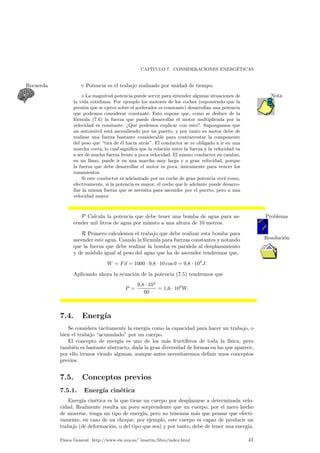 CAP¶ITULO 7. CONSIDERACIONES ENERG¶ETICAS 
Recuerda . Potencia es el trabajo realizado por unidad de tiempo. 
¦ La magnitud potencia puede servir para entender algunas situaciones de Nota 
la vida cotidiana. Por ejemplo los motores de los coches (suponiendo que la 
presi¶on que se ejerce sobre el acelerador es constante) desarrollan una potencia 
que podemos considerar constante. Esto supone que, como se deduce de la 
f¶ormula (7.6) la fuerza que puede desarrollar el motor multiplicada por la 
velocidad es constante. >Qu¶e podemos explicar con esto?. Supongamos que 
un autom¶ovil est¶a ascendiendo por un puerto, y por tanto su motor debe de 
realizar una fuerza bastante considerable para contrarrestar la componente 
del peso que tira de ¶el hacia atr¶as". El conductor se ve obligado a ir en una 
marcha corta, lo cual signi¯ca que la relaci¶on entre la fuerza y la velocidad va 
a ser de mucha fuerza frente a poca velocidad. El mismo conductor en cambio, 
en un llano, puede ir en una marcha muy larga y a gran velocidad, porque 
la fuerza que debe desarrollar el motor es poca, ¶unicamente para vencer los 
rozamientos. 
Si este conductor es adelantado por un coche de gran potencia ver¶a como, 
efectivamente, si la potencia es mayor, el coche que le adelante puede desarro-llar 
la misma fuerza que se necesita para ascender por el puerto, pero a una 
velocidad mayor. 
P Calcula la potencia que debe tener una bomba de agua para as- Problema 
cender mil litros de agua por minuto a una altura de 10 metros. 
R Primero calculemos el trabajo que debe realizar esta bomba para 
ascender este agua. Usando la fo¶rmula para fuerzas constantes y notando Resolucio¶n 
que la fuerza que debe realizar la bomba es paralela al desplazamiento 
y de m¶odulo igual al peso del agua que ha de ascender tendremos que, 
W = Fd = 1000 ¢ 9;8 ¢ 10 cos 0 = 9;8 ¢ 104J: 
Aplicando ahora la ecuaci¶on de la potencia (7.5) tendremos que 
P = 
9;8 ¢ 104 
60 
= 1;6 ¢ 103W: 
7.4. Energ¶³a 
Se considera t¶acitamente la energ¶³a como la capacidad para hacer un trabajo, o 
bien el trabajo acumulado" por un cuerpo. 
El concepto de energ¶³a es uno de los m¶as fruct¶³feros de toda la f¶³sica, pero 
tambi¶en es bastante abstracto, dada la gran diversidad de formas en las que aparece, 
por ello iremos viendo algunas, aunque antes necesitaremos de¯nir unos conceptos 
previos. 
7.5. Conceptos previos 
7.5.1. Energ¶³a cin¶etica 
Energ¶³a cin¶etica es la que tiene un cuerpo por desplazarse a determinada velo-cidad. 
Realmente resulta un poco sorprendente que un cuerpo, por el mero hecho 
de moverse, tenga un tipo de energ¶³a, pero no tenemos m¶as que pensar que efecti-vamente, 
en caso de un choque, por ejemplo, este cuerpo es capaz de producir un 
trabajo (de deformaci¶on, o del tipo que sea) y por tanto, debe de tener una energ¶³a. 
F¶³sica General. http://www.ele.uva.es/~imartin/libro/index.html 41 
 