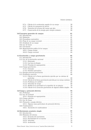 ¶INDICE GENERAL 
9.7.4. C¶alculo de la aceleraci¶on angular de un cuerpo . . . . . . . . 59 
9.7.5. C¶alculo de momentos de inercia . . . . . . . . . . . . . . . . . 59 
9.7.6. Variaci¶on de la forma del cuerpo que gira . . . . . . . . . . . 59 
9.7.7. Conservaci¶on de la energ¶³a para cuerpos rodantes . . . . . . . 60 
10.Conceptos generales de campos 61 
10.1. Introducci¶on . . . . . . . . . . . . . . . . . . . . . . . . . . . . . . . . 61 
10.2. De¯nici¶on . . . . . . . . . . . . . . . . . . . . . . . . . . . . . . . . . 61 
10.3. Formalismo matem¶atico . . . . . . . . . . . . . . . . . . . . . . . . . 61 
10.4. Flujo de un campo vectorial . . . . . . . . . . . . . . . . . . . . . . . 62 
10.5. Gradiente de un campo . . . . . . . . . . . . . . . . . . . . . . . . . 62 
10.6. Ley de Gauss . . . . . . . . . . . . . . . . . . . . . . . . . . . . . . . 62 
10.7. Circulaci¶on . . . . . . . . . . . . . . . . . . . . . . . . . . . . . . . . 63 
10.8. Representaci¶on gr¶a¯ca de los campos . . . . . . . . . . . . . . . . . . 63 
10.8.1. Campo escalar . . . . . . . . . . . . . . . . . . . . . . . . . . 63 
10.8.2. Campo vectorial . . . . . . . . . . . . . . . . . . . . . . . . . 64 
11.Gravitaci¶on y campo gravitatorio 65 
11.1. Introducci¶on . . . . . . . . . . . . . . . . . . . . . . . . . . . . . . . . 65 
11.2. Ley de la gravitaci¶on universal . . . . . . . . . . . . . . . . . . . . . 65 
11.2.1. Enunciado . . . . . . . . . . . . . . . . . . . . . . . . . . . . . 65 
11.2.2. Las leyes de Kepler . . . . . . . . . . . . . . . . . . . . . . . . 66 
11.2.3. Principio de superposici¶on . . . . . . . . . . . . . . . . . . . . 66 
11.3. Campo gravitatorio . . . . . . . . . . . . . . . . . . . . . . . . . . . . 66 
11.3.1. Concepto . . . . . . . . . . . . . . . . . . . . . . . . . . . . . 66 
11.3.2. Entidad matem¶atica . . . . . . . . . . . . . . . . . . . . . . . 67 
11.4. Energ¶³a potencial gravitatoria . . . . . . . . . . . . . . . . . . . . . . 67 
11.5. Problemas concretos . . . . . . . . . . . . . . . . . . . . . . . . . . . 69 
11.5.1. C¶alculo de la fuerza gravitatoria ejercida por un sistema de 
part¶³culas . . . . . . . . . . . . . . . . . . . . . . . . . . . . . 69 
11.5.2. C¶alculo de la fuerza gravitatoria ejercida por un cuerpo continuo 69 
11.5.3. Problemas de sat¶elites . . . . . . . . . . . . . . . . . . . . . . 69 
11.5.4. Velocidad de escape . . . . . . . . . . . . . . . . . . . . . . . 69 
11.5.5. Medida de la gravedad en la super¯cie de un planeta . . . . . 70 
11.5.6. C¶alculo de la atracci¶on gravitatoria de algunos s¶olidos simples 70 
12.Campo y potencial el¶ectrico 73 
12.1. Preliminar . . . . . . . . . . . . . . . . . . . . . . . . . . . . . . . . . 73 
12.2. Ley de Coulomb . . . . . . . . . . . . . . . . . . . . . . . . . . . . . 73 
12.2.1. Principio de superposici¶on . . . . . . . . . . . . . . . . . . . . 73 
12.3. Campo el¶ectrico . . . . . . . . . . . . . . . . . . . . . . . . . . . . . . 73 
12.4. Ley de Gauss . . . . . . . . . . . . . . . . . . . . . . . . . . . . . . . 74 
12.5. Potencial y energ¶³a el¶ectrica . . . . . . . . . . . . . . . . . . . . . . . 74 
12.5.1. Algunos casos particulares de potencial el¶ectrico . . . . . . . 75 
12.6. Condensadores . . . . . . . . . . . . . . . . . . . . . . . . . . . . . . 75 
12.6.1. Asociaci¶on de condensadores . . . . . . . . . . . . . . . . . . 75 
13.Movimiento arm¶onico simple 77 
13.1. Introducci¶on . . . . . . . . . . . . . . . . . . . . . . . . . . . . . . . . 77 
13.2. Din¶amica del sistema . . . . . . . . . . . . . . . . . . . . . . . . . . . 77 
13.2.1. Ecuaci¶on del movimiento . . . . . . . . . . . . . . . . . . . . 77 
13.2.2. Periodicidad de la ecuaci¶on . . . . . . . . . . . . . . . . . . . 78 
13.2.3. Velocidad . . . . . . . . . . . . . . . . . . . . . . . . . . . . . 78 
13.2.4. Aceleraci¶on . . . . . . . . . . . . . . . . . . . . . . . . . . . . 79 
F¶³sica General. http://www.ele.uva.es/~imartin/libro/index.html 5 
 