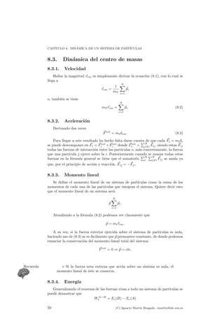 CAP¶ITULO 8. DIN¶AMICA DE UN SISTEMA DE PART¶ICULAS 
8.3. Din¶amica del centro de masas 
8.3.1. Velocidad 
Hallar la magnitud ~vcm es simplemente derivar la ecuaci¶on (8.1), con lo cual se 
llega a 
~vcm = 
1 
mT 
XN 
i=1 
~pi 
o, tambi¶en se tiene 
mT ~rcm = 
XN 
i=1 
~pi: (8.2) 
8.3.2. Aceleraci¶on 
Derivando dos veces 
~Fext = mt~acm: (8.3) 
Para llegar a este resultado ha hecho falta darse cuenta de que cada ~Fi = mi~ai 
se puede descomponer en ~Fi = ~Fext 
i + ~Fint 
i donde ~Fint 
i = 
PN 
j6=i 
~Fij , siendo estas ~Fij 
todas las fuerzas de interaccion ¶entre las part¶³culas o, mas ¶concretamente, la fuerza 
que una part¶³cula j ejerce sobre la i. Posteriormente cuando Pse suman todas estas 
fuerzas en la formula ¶general se tiene que el sumatorio 
N 
i 
PN 
j6=i 
~Fij se anula ya 
que, por el principio de acci¶on y reacci¶on, ~Fij = ¡~Fji. 
8.3.3. Momento lineal 
Se de¯ne el momento lineal de un sistema de part¶³culas como la suma de los 
momentos de cada una de las part¶³culas que integran el sistema. Quiere decir esto 
que el momento lineal de un sistema ser¶a 
~p 
XN 
i=1 
~pi: 
Atendiendo a la f¶ormula (8.2) podemos ver claramente que 
~p = mt~vcm: 
A su vez, si la fuerza exterior ejercida sobre el sistema de part¶³culas es nula, 
haciendo uso de (8.3) se ve f¶acilmente que ~p permanece constante, de donde podemos 
enunciar la conservaci¶on del momento lineal total del sistema: 
~Fext = 0 ) ~p = cte: 
Recuerda . Si la fuerza neta externa que actu¶a sobre un sistema es nula, el 
momento lineal de ¶este se conserva. 
8.3.4. Energ¶³a 
Generalizando el teorema de las fuerzas vivas a todo un sistema de part¶³culas se 
puede demostrar que 
WA!B 
t = Ec(B) ¡ Ec(A) 
50 (C) Ignacio Mart¶³n Bragado. imartin@ele.uva.es 
 
