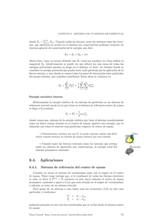 CAP¶ITULO 8. DIN¶AMICA DE UN SISTEMA DE PART¶ICULAS 
donde Ec = 
PN 
i=1 Ec;i. Cuando todas las fuerzas, tanto las internas como las exter-nas, 
que aparecen en acci¶on en el sistema son conservativas podemos enunciar un 
teorema general de conservaci¶on de la energ¶³a, que dir¶a 
ET = Ec + Ep = cte: 
Ahora bien, como ya hemos de¯nido una Ec total nos quedar¶a ver c¶omo de¯nir la 
magnitud Ep. Intuitivamente se puede ver que deber¶a ser una suma de todas las 
energ¶³as potenciales puestas en juego en el sistema, es decir, un t¶ermino donde se 
considere la energ¶³a potencial que pueda tener cada part¶³cula por la aplicaci¶on de la 
fuerza externa, y otro donde se sumen todos los pares de interacci¶on entre part¶³culas 
del propio sistema, que tambi¶en contribuir¶a. Estas ideas se traducen en 
Ep = 
XN 
i=1 
Eext 
p;i + 
1 
2 
XN 
i=1 
Xn 
j6=i 
Eint 
p;ij : 
Energ¶³a mec¶anica interna 
Relacionando la energ¶³a cin¶etica de un sistema de part¶³culas en un sistema de 
referencia inercial usual con la que tiene en el sistema de referencia centro de masas 
se llega a la ecuaci¶on 
Ec = E0c 
+ 
1 
2 
mtv2 
cm 
donde vemos que, adem¶as de la energ¶³a cin¶etica que tiene el sistema consider¶andole 
como un ¶unico cuerpo situado en su centro de masas, aparece otra energ¶³a, que se 
relaciona con c¶omo se mueven esas part¶³culas respecto al centro de masas. 
c se puede expresar mucho m¶as f¶acil- Nota 
¦ Posteriormente veremos que esa E0 
mente cuando tenemos un sistema de masas continuo que esta rotando 
. Cuando tanto las fuerzas externas como las internas que act¶uan 
sobre un sistema de part¶³culas son conservativas, la energ¶³a total del Recuerda 
sistema permanece constante. 
8.4. Aplicaciones 
8.4.1. Sistema de referencia del centro de masas 
Consiste en situar el sistema de coordenadas justo con el origen en el centro 
de masas. Tiene como ventaja que, si la resultante de todas las fuerzas exteriores 
es nula, es decir si ~Fext = ~0, entonces en este nuevo sistema el centro de masas 
permanece constante e igual a 0 (ya que est¶a situado en el origen de coordenadas) 
y adem¶as, se trata de un sistema inercial. 
Para pasar de un sistema a otro basta usar las ecuaciones (5.3) en este caso 
particular y tendremos 
~r0i 
= ~ri ¡~rcm 
~v0i 
= ~vi ¡~vcm 
habiendo primado en este caso las coordenadas que se ver¶³an desde el sistema centro 
de masas. 
F¶³sica General. http://www.ele.uva.es/~imartin/libro/index.html 51 
 