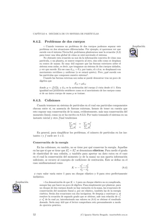CAP¶ITULO 8. DIN¶AMICA DE UN SISTEMA DE PART¶ICULAS 
8.4.2. Problemas de dos cuerpos 
± Cuando tenemos un problema de dos cuerpos podemos separar este Ampliaci¶on 
problema en dos situaciones diferenciadas. Por ejemplo, si queremos ver que 
sucede con el sistema Tierra-Sol, podr¶³amos plantearnos usar la ecuaci¶on (8.3) 
para tener una idea global de c¶omo se est¶a moviendo el sistema. 
No obstante esta ecuaci¶on no nos da la informaci¶on concreta de c¶omo una 
part¶³cula, o un planeta, se mueve respecto al otro, sino s¶olo como se desplaza 
su centro de masas. Es muy ¶util suponer que las fuerzas exteriores sobre el 
sistema sean nulas, es decir, que tengamos un sistema de dos cuerpos aislados, 
y ver que sucede. En ese caso ~acm = ~0 y, por tanto, el c.d.m. se desplazar¶a con 
movimiento rectil¶³neo y uniforme (o se estar¶a quieto). Pero qu¶e sucede con 
las part¶³culas que componen nuestro sistema?. 
Cuando las fuerzas externas son nulas se puede demostrar tras un poco de 
¶algebra que 
~F12 = ¹~a12 
donde ¹ = m1m2 
m1+m2 
y ~a12 es la aceleraci¶on del cuerpo 2 vista desde el 1. Esta 
igualdad nos permitir¶³a establecer como es el movimiento de los cuerpos como 
si de un ¶unico cuerpo de masa ¹ se tratase. 
8.4.3. Colisiones 
Cuando tenemos un sistema de part¶³culas en el cual sus part¶³culas componentes 
chocan entre s¶³, en ausencia de fuerzas externas, hemos de tener en cuenta que 
esto supone una conservaci¶on de la masa, evidentemente, m¶as una conservaci¶on del 
momento lineal, como ya se ha escrito en 8.3.3. Por tanto tomando el sistema en un 
instante inicial y otro final tendremos 
P 
imii 
= 
P 
imf 
P i 
i pii 
= 
P 
pf 
i i 
En general, para simpli¯car los problemas, el n¶umero de part¶³culas en los ins-tantes 
i y f suele ser 1 o 2. 
Conservaci¶on de la energ¶³a 
En las colisiones, en cambio, no se tiene por qu¶e conservar la energ¶³a. Aquellas 
en las que si que se tiene que Eic 
= Ef 
c se denominan el¶asticas. Para medir el grado 
de elasticidad de una colisi¶on, y tambi¶en para aportar un dato extra en el caso 
en el cual la conservaci¶on del momento (y de la masa) no nos aporta informaci¶on 
su¯ciente, se recurre al concepto de coe¯ciente de restituci¶on. ¶Este se de¯ne en el 
caso unidimensional como 
K = ¡ 
vf 
1 ¡ vf 
2 
vi2 
¡ vi2 
(8.4) 
y cuyo valor var¶³a entre 1 para un choque el¶astico y 0 para otro perfectamente 
inel¶astico. 
Ampliacio¶n ± La demostracio¶n de que K = 1 para un choque ela¶stico no es complicada, 
aunque hay que hacer un poco de ¶algebra. Pasa simplemente por plantear, para 
un choque de dos cuerpos donde no hay variaci¶on en la masa, las ecuaciones de 
conservaci¶on del momento lineal y, por ser el¶astico, tambi¶en las de la energ¶³a 
cin¶etica. Ser¶an dos ecuaciones con dos inc¶ognitas. Se despeja y sustituye y, al 
resolver la ecuaci¶on de segundo grado que se obtiene, sale una relaci¶on de vf 
1 
y vf 
2 de la cual ya, introduciendo sus valores en (8.4) se obtiene el resultado 
deseado. Ser¶³a muy ¶util que el lector comprobara esto personalmente a modo 
de ejercicio pr¶actico. 
52 (C) Ignacio Mart¶³n Bragado. imartin@ele.uva.es 
 