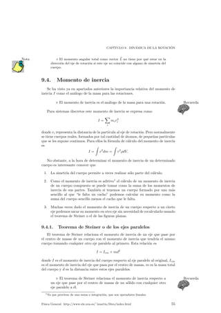 CAP¶ITULO 9. DIN¶AMICA DE LA ROTACI ¶ON 
¦ El momento angular total como vector ~L 
Nota no tiene por qu¶e estar en la 
direcci¶on del eje de rotaci¶on si este eje no coincide con alguno de simetr¶³a del 
cuerpo. 
9.4. Momento de inercia 
Se ha visto ya en apartados anteriores la importancia relativa del momento de 
inercia I como el an¶alogo de la masa para las rotaciones. 
. El momento de inercia es el an¶alogo de la masa para una rotaci¶on. Recuerda 
Para sistemas discretos este momento de inercia se expresa como 
I = 
X 
i 
mir2 
i 
donde ri representa la distancia de la part¶³cula al eje de rotaci¶on. Pero normalmente 
se tiene cuerpos reales, formados por tal cantidad de ¶atomos, de peque~nas part¶³culas 
que se les supone continuos. Para ellos la f¶ormula de c¶alculo del momento de inercia 
es 
I = 
Z 
r2dm = 
Z 
r2½dV: 
No obstante, a la hora de determinar el momento de inercia de un determinado 
cuerpo es interesante conocer que 
1. La simetr¶³a del cuerpo permite a veces realizar s¶olo parte del c¶alculo. 
2. Como el momento de inercia es aditivo1 el c¶alculo de un momento de inercia 
de un cuerpo compuesto se puede tomar como la suma de los momentos de 
inercia de sus partes. Tambi¶en si tenemos un cuerpo formado por uno m¶as 
sencillo al que le falta un cacho podemos calcular su momento como la 
suma del cuerpo sencillo menos el cacho que le falta. 
3. Muchas veces dado el momento de inercia de un cuerpo respecto a un cierto 
eje podemos sacar su momento en otro eje sin necesidad de recalcularlo usando 
el teorema de Steiner o el de las ¯guras planas. 
9.4.1. Teorema de Steiner o de los ejes paralelos 
El teorema de Steiner relaciona el momento de inercia de un eje que pase por 
el centro de masas de un cuerpo con el momento de inercia que tendr¶³a el mismo 
cuerpo tomando cualquier otro eje paralelo al primero. Esta relaci¶on es 
I = Icm + md2 
donde I es el momento de inercia del cuerpo respecto al eje paralelo al original, Icm 
es el momento de inercia del eje que pasa por el centro de masas, m es la masa total 
del cuerpo y d es la distancia entre estos ejes paralelos. 
. El teorema de Steiner relaciona el momento de inercia respecto a Recuerda 
un eje que pase por el centro de masas de un s¶olido con cualquier otro 
eje paralelo a ¶el. 
1Ya que proviene de una suma o integraci¶on, que son operadores lineales. 
F¶³sica General. http://www.ele.uva.es/~imartin/libro/index.html 55 
 