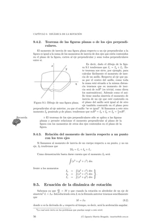 CAP¶ITULO 9. DIN¶AMICA DE LA ROTACI ¶ON 
9.4.2. Teorema de las ¯guras planas o de los ejes perpendi-culares. 
El momento de inercia de una ¯gura plana respecto a un eje perpendicular a la 
¯gura es igual a la suma de los momentos de inercia de dos ejes que est¶en contenidos 
en el plano de la ¯gura, corten al eje perpendicular y sean todos perpendiculares 
entre si. 
z 
y 
x 
Figura 9.1: Dibujo de una ¯gura plana. 
Es decir, dado el dibujo de la ¯gu-ra 
9.1 tendremos que Iz = Iy + Ix. Es-te 
teorema nos sirve, por ejemplo, para 
calcular f¶acilmente el momento de iner-cia 
de un anillo. Respecto al eje que pa-sa 
por el centro del anillo, como toda 
la masa est¶a situada a la misma distan-cia 
tenemos que su momento de iner-cia 
ser¶a de mR2 (es trivial, como dicen 
los matem¶aticos). Adem¶as como el ani-llo 
tiene mucha simetr¶³a el momento de 
inercia de un eje que est¶e contenido en 
el plano del anillo ser¶a igual al de otro 
eje tambi¶en contenido en el plano pero 
perpendicular al eje anterior, ya que el anillo se ve igual. Si llamamos a este otro 
momento Ip poniendo p de plano, tendremos que mR2 = Ip + Ip ) Ip = 1 
mR2. 
2Recuerda . El teorema de los ejes perpendiculares so¶lo se aplica a las ¯guras 
planas y permite relacionar el momento perpendicular al plano de la 
¯gura con los momentos de otros dos ejes contenidos en el plano de la 
¯gura. 
9.4.3. Relaci¶on del momento de inercia respecto a un punto 
con los tres ejes 
Si llamamos al momento de inercia de un cuerpo respecto a un punto, y no un 
eje, I0 tendremos que 
2I0 = Ix + Iy + Iz: 
Como demostraci¶on basta darse cuenta que el momento I0 ser¶a 
Z 
(x2 + y2 + z2) dm 
frente a los momentos 
Ix = 
R 
(y2 + z2) dm 
Iy = 
R 
(x2 + z2) dm 
Iz = 
R 
(x2 + y2) dm 
9= 
;: 
9.5. Ecuaci¶on de la din¶amica de rotaci¶on 
Sabemos ya que dL 
dt = M y que cuando la rotaci¶on es alrededor de un eje de 
simetr¶³a2 L = I!. Introduciendo esta L en la f¶ormula anterior tenemos sencillamente 
que 
M = I® (9.2) 
donde ® es la derivada de ! respecto al tiempo, es decir, ser¶a la aceleraci¶on angular. 
2Lo cual ser¶a cierto en los problemas que puedan surgir a este nivel. 
56 (C) Ignacio Mart¶³n Bragado. imartin@ele.uva.es 
 