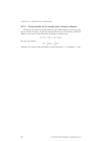 CAP¶ITULO 9. DIN¶AMICA DE LA ROTACI ¶ON 
9.7.7. Conservaci¶on de la energ¶³a para cuerpos rodantes 
Si tenemos un caso de un cuerpo sim¶etrico que rueda respecto a un eje que pasa 
por su centro de masas y todas las fuerzas externas son conservativas, podremos 
aplicar el teorema de conservaci¶on de la energ¶³a y tendremos que 
E = Ec;1 + Ep;1 = Ec;2 + Ep;2: 
En este caso adem¶as 
Ec = 
1 
2 
mv2 
cm + 
1 
2 
I!2: 
Adem¶as, si el cuerpo rueda sin deslizar se podr¶a relacionar v y ! mediante v = R!. 
60 (C) Ignacio Mart¶³n Bragado. imartin@ele.uva.es 
 