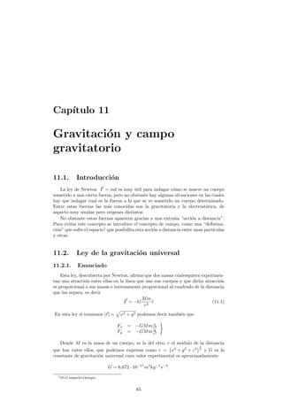 Cap¶³tulo 11 
Gravitaci¶on y campo 
gravitatorio 
11.1. Introducci¶on 
La ley de Newton ~F = m~a es muy ¶util para indagar c¶omo se mueve un cuerpo 
sometido a una cierta fuerza, pero no obstante hay algunas situaciones en las cuales 
hay que indagar cual es la fuerza a la que se ve sometido un cuerpo determinado. 
Entre estas fuerzas las m¶as conocidas son la gravitatoria y la electrost¶atica, de 
aspecto muy similar pero or¶³genes distintos. 
No obstante estas fuerzas aparecen gracias a una extra~na acci¶on a distancia. 
Para evitar este concepto se introduce el concepto de campo, como una deforma-ci 
¶on que sufre el espacio1 que posibilita esta acci¶on a distancia entre unas part¶³culas 
y otras. 
11.2. Ley de la gravitaci¶on universal 
11.2.1. Enunciado 
Esta ley, descubierta por Newton, a¯rma que dos masas cualesquiera experimen-tan 
una atracci¶on entre ellas en la l¶³nea que une sus cuerpos y que dicha atracci¶on 
es proporcional a sus masas e inversamente proporcional al cuadrado de la distancia 
que las separa, es decir 
~F = ¡G 
Mm 
r2 br (11.1) 
En esta ley si tomamos j~rj = 
p 
x2 + y2 podemos decir tambi¶en que 
Fx = ¡GMm x 
r3 
Fy = ¡GMm y 
r3 
¾ 
Donde M es la masa de un cuerpo, m la del otro, r el m¶odulo de la distancia 
que hay entre ellos, que podemos expresar como r = 
¡ 
x2 + y2 + z2 
¢ 1 
2 y G es la 
constante de gravitaci¶on universal cuyo valor experimental es aproximadamente 
G = 6;672 ¢ 10¡11m3kg¡1s¡2: 
1O el espacio-tiempo. 
65 
 