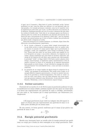 CAP¶ITULO 11. GRAVITACI ¶ON Y CAMPO GRAVITATORIO 
el agua, que se transmite y llega hasta el corcho, haci¶endole oscilar. Incluso 
podr¶³amos ver que, como las ondas son esf¶ericas y se van haciendo cada vez 
m¶as grandes, si su energ¶³a permanece constante, como ha de repartirse entre 
la longitud de la onda total, que es 2¼r, su efecto decrecer¶a con el inverso de 
la distancia. Podr¶³amos postular as¶³ la ley de acci¶on a distancia del ni~no sobre 
los corchos de botella como todo ni~no en un estanque genera una fuerza os-cilatoria 
sobre los corchos de los alrededores que depende directamente de la 
fuerza del ni~no e inversamente de la distancia a dicho ni~no, pero no obstante 
es mucho m¶as natural pensar que el ni~no se limita a realizar una perturbaci¶on 
que afecta tarde o temprano al corcho. 
Estas dos formas de ver el mismo fen¶omeno, no obstante, dejan claras dos 
diferencias extraordinariamente importantes: 
1. En la acci¶on a distancia no parece haber ning¶un inconveniente pa-ra 
que dicha acci¶on se ejerza instant¶aneamente, pero en cambio cuan-do 
usamos el concepto de campo parece l¶ogico que la perturbaci¶on se 
propague y tarde, por consiguiente, cierto tiempo en alcanzar su obje-tivo. 
Vemos pues que existe as¶³ una forma mucho m¶as tangible de ver 
si el Sol genera un campo o una acci¶on a distancia. La respuesta es un 
campo, aunque tendr¶³amos que irnos hasta la mec¶anica relativista, que 
escapa de los objetivos de este libro, para comentar que, efectivamente, 
la gravedad tarda en llegar desde el Sol hasta nuestro planeta cierto 
tiempo. Concretamente, si logr¶asemos quitar repentinamente el Sol de 
nuestro Universo la Tierra no se enterar¶³a de su ausencia gravitatoria 
hasta pasado un cierto tiempo. A qu¶e velocidad se propaga esta altera-ci 
¶on gravitatoria? A la velocidad de la luz c, como casi todo en mec¶anica 
relativista. 
2. La presencia de un campo implica de alguna forma la existencia de un 
medio que propague la perturbaci¶on. Este medio ser¶³a el agua, en el 
ejemplo did¶actico expuesto anteriormente, y el vac¶³o en nuestro caso con-creto 
de la gravedad (y el electromagnetismo). Por tanto el vac¶³o no 
est¶a tan vac¶³o como parece, sino que debe presentar una cierta estruc-tura 
que permita transmitir estas alteraciones. A esta estructura Albert 
Einstein, Minkowsky y otros la denominaron espacio-tiempo. 
11.3.2. Entidad matem¶atica 
Partiendo de la ecuaci¶on (11.1) de Newton para la gravitaci¶on podemos ver que, 
si consideramos un cuerpo aislado, podemos suponer que este ejerce un campo igual 
a la fuerza que experimentar¶³a una part¶³cula de masa m dividido, precisamente, 
por esta masa m. As¶³ tenemos que el campo gravitatorio, que llamaremos ~g es, 
simplemente 
~g = 
~ f 
m 
: 
. El campo gravitatorio ~g que existe en cualquier sitio del espacio es Recuerda 
igual a la fuerza neta que experimentar¶³a una part¶³cula de masa m en 
dicho punto dividida por esa misma masa. 
De esta manera, de forma general, tendremos que el campo ~g que genera una 
part¶³cula de masa m ser¶a 
~g = ¡ 
Gm 
r2 br: 
11.4. Energ¶³a potencial gravitatoria 
Resulta muy interesante hacer un estudio sobre la energ¶³a potencial que puede 
tener un cuerpo por el hecho de estar sumergido en un campo gravitatorio. Sabe- 
F¶³sica General. http://www.ele.uva.es/~imartin/libro/index.html 67 
 