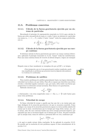 CAP¶ITULO 11. GRAVITACI ¶ON Y CAMPO GRAVITATORIO 
11.5. Problemas concretos 
11.5.1. C¶alculo de la fuerza gravitatoria ejercida por un sis-tema 
de part¶³culas 
Recordando el principio de superposici¶on enunciado en 11.2.3, para calcular la 
fuerza que sobre una part¶³cula de masa m y radio ~r ejerce un sistema de i part¶³culas 
con masas mi; i = 1; :::;N y radios ~ri basta sumar todos los campos producidos, 
esto es 
~F = 
XN 
i=1 
~Fi = ¡ 
XN 
i=1 
Gmmi 
(~r ¡~ri)2 (rd¡ ri) 
11.5.2. C¶alculo de la fuerza gravitatoria ejercida por un cuer-po 
continuo 
Si debemos calcular la fuerza gravitatoria que ejerce un cuerpo continuo debere-mos, 
aplicando el principio enunciado en 11.2.3, sumar todas las contribuciones. 
Para una suma continua hemos de recurrir al c¶alculo integrar y lograr as¶³ conseguir 
~F = ¡ 
Z 
Gm 
(~r0 ¡~r)2 (r0d¡ r)dm: 
Despu¶es como se hace usualmente se reemplaza dm por ½(~r)dV y se integra. 
¦ Esta integraci¶on, que en el caso general puede resultar complicada, queda Nota 
muy simpli¯cada en problemas que presenten simetr¶³a eligiendo adecuadamen-te 
el sistema de coordenadas. 
11.5.3. Problemas de sat¶elites 
Para resolver problemas de sat¶elites generalmente basta con lograr relacionar su 
velocidad con la altura a la que ¶orbita. Para ello se supone que describen una ¶orbita 
circular a velocidad angular constante y que, por tanto, debe existir una fuerza que 
proporcione la aceleraci¶on normal necesaria. Esta fuerza es la gravitatoria. 
Sabiendo entonces que 
m 
v2 
R 
= 
GMm 
R2 
y relacionando v con otras magnitudes como v = R! y ! = 2¼ 
T suele bastar para 
sacar estos problemas. 
11.5.4. Velocidad de escape 
Se llama velocidad de escape a aquella que hay que dar a un cuerpo para que 
logre desligarse de la atracci¶on gravitatoria a la que se encuentra sometido. Como 
desligar a un cuerpo de la atracci¶on gravitatoria supone en cierta medida aislarlo del 
cuerpo que lo atrae, necesitaremos que la energ¶³a que tenga dicho cuerpo, sea, por 
lo menos, nula. En caso contrario tendr¶a una cierta energ¶³a potencial negativa, que 
supondr¶a que a¶un se encuentra ligado con el sistema que le atrae. As¶³ pues tomando 
que la energ¶³a total, suma de cin¶etica y potencial debe ser cero, tendremos que 
1 
2 
mv2 ¡ 
GMm 
r 
= 0 
y de aqu¶³ se puede extraer dicha conclusi¶on. Se ha aplicado la ecuaci¶on (11.2). 
Es notable que la resoluci¶on de este problema supone el claro entendimiento de la 
secci¶on 11.4. 
F¶³sica General. http://www.ele.uva.es/~imartin/libro/index.html 69 
 