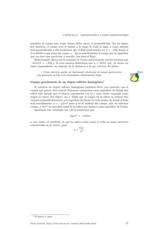 CAP¶ITULO 11. GRAVITACI ¶ON Y CAMPO GRAVITATORIO 
paralelos al campo que, como hemos dicho antes, es perpendicular. En las tapas, 
por simetr¶³a, el campo ser¶a el mismo a lo largo de toda la tapa, y como adem¶as 
ser¶a perpendicular a ella tendremos que el °ujo total resulta ser Á = ¡2Sg donde el 
2 es debido a que tiene dos tapas, y ¡Sg es sencillamente el campo por la super¯cie 
que, en este caso particular y sencillo, nos dar¶a el °ujo. 
Relacionando ahora con la ecuaci¶on de Gauss anteriormente escrita tenemos que 
¡4¼G¾S = ¡2Sg y de esta manera deducimos que g = 2¼G¾ que, de forma un 
tanto sorprendente, no depende de la distancia a la que estemos del plano. 
¦ Como ejercicio puede ser interesante plantearse el campo gravitatorio Nota 
que generar¶³a un hilo recto homog¶eneo in¯nitamente largo. 
Campo gravitatorio de un objeto esf¶erico homog¶eneo2 
Si tenemos un objeto esf¶erico homog¶eneo podemos decir, por simetr¶³a, que el 
campo que genere ser¶a central. Entonces tomaremos como super¯cie de Gauss una 
esfera m¶as grande que el objeto, conc¶entrica con ¶el y cuyo radio, tomando como 
origen el centro del objeto, sea r. Dado que el campo de la esfera es central ¶este 
cortar¶a perpendicularmente a la super¯cie de Gauss en todo punto, de donde el °ujo 
ser¶a sencillamente Á = ¡g4¼r2 pues g es el m¶odulo del campo, a¶un no sabemos 
cuanto, y 4¼r2 la super¯cie total de la esfera que usamos como super¯cie de Gauss. 
Igualando este resultado con (10.2) tendremos que 
¡4g¼r2 = ¡4¼Gm 
y, por tanto, el resultado es que la esfera act¶ua como si toda su masa estuviera 
concentrada en su centro, pues 
g = 
Gm 
r2 : 
2Al menos a capas. 
F¶³sica General. http://www.ele.uva.es/~imartin/libro/index.html 71 
 