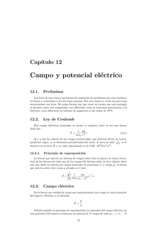 Cap¶³tulo 12 
Campo y potencial el¶ectrico 
12.1. Preliminar 
Las leyes de este tema y las formas de resoluci¶on de problemas son muy similares 
en forma y contenidos a las del tema anterior. Por esta raz¶on se ver¶an un poco m¶as 
escuetamente sus leyes. De todas formas hay que tener en cuenta que esta analog¶³a 
se produce entre dos magnitudes tan diferentes como la atracci¶on gravitatoria y la 
el¶ectrica, cuya diferencia en ¶ordenes de magnitud es del orden de 1020. 
12.2. Ley de Coulomb 
Dos cargas el¶ectricas puntuales se atraen (o repelen) entre s¶³ con una fuerza 
dada por 
~F = 
1 
4¼²0 
qQ 
r2 ^r (12.1) 
Q y q son los valores de las cargas involucradas, que deber¶an llevar su corres-pondiente 
signo, ²0 se denomina permitividad del vac¶³o. A veces al valor 1 
4¼²0 
se le 
denota con la letra K y su valor aproximado es de 9;00 ¢ 109Nm2=C2. 
12.2.1. Principio de superposici¶on 
La fuerza que ejercen un sistema de cargas sobre otra es igual a la suma (vecto-rial) 
de las fuerzas de cada una de las cargas del sistema sobre la otra. Quiere decir 
esto que dado un sistema de cargas puntuales de posiciones ~ri y cargas qi, la fuerza 
que ejercen sobre otra carga q situada en ~r ser¶a 
~F = 
XN 
i=1 
1 
4¼²0 
qiq 
j~ri ¡~rj2 
rid¡ r: 
12.3. Campo el¶ectrico 
Es la fuerza por unidad de carga que experimentar¶a una carga en cierta posici¶on 
del espacio. Obedece a la f¶ormula 
~E 
= 
~F 
q 
: 
Debido tambi¶en al principio de superposici¶on, la expresi¶on del campo el¶ectrico en 
una posici¶on ~r del espacio creado por un sistema de N cargas de valor qi; i = 1; : : :N 
73 
 