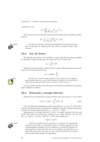 CAP¶ITULO 12. CAMPO Y POTENCIAL EL¶ECTRICO 
y posici¶on ~ri ser¶a 
~E 
= 
XN 
i=1 
1 
4¼²0 
qi 
j~ri ¡~rj2 
rid¡ r: 
En el caso de tener un sistema continuo esta f¶ormula anterior quedar¶a transfor-mada 
en 
~E 
= 
Z 
V 
1 
4¼²0 
½(~r0) 
j~r0 ¡~rj2 
r0d¡ r dV: 
Recuerda . La fuerza y el campo el¶ectrico son magnitudes vectoriales que cum-plen 
el principio de superposici¶on. Por tanto se podr¶an sumar como 
vectores. 
12.4. Ley de Gauss 
Recordando que el °ujo es la cantidad de campo vectorial que pasa por unidad 
de super¯cie, tendremos que, para el campo el¶ectrico ~E 
el °ujo ser¶a 
ÁE = 
Z 
S 
~E 
¢ d~S 
: 
Siguiendo un razonamiento similar al que se puede realizar para el caso gravita-torio, 
la ley de Gauss nos dice que 
ÁE = 4¼KQ = 
Q 
²0 
: 
Nota ¦ En este caso, como las cargas pueden ser tanto positivas como negativas, 
puede resultar que, pese a que existan cargas en el interior de la super¯cie su 
carga neta sea nula (se anulen unas con otras) y el °ujo sea cero. 
La ley de Gauss resulta muy ¶util para la resoluci¶on de problemas con simetr¶³a 
plana, cil¶³ndrica o esf¶erica. 
12.5. Potencial y energ¶³a el¶ectrica 
Potencial es la circulaci¶on del campo el¶ectrico entre dos puntos A y B, es decir 
V (~rA) ¡ V (~rB) = 
Z B 
A 
~E 
(~r) ¢ d~l 
: (12.2) 
Si en esta f¶ormula multiplicamos ambos miembros por q, como ~F = q~E 
tendre-mos 
que el trabajo el¶ectrico realizado para desplazar una carga q desde una posici¶on 
A hasta otra B ser¶a simplemente WA!B = q(V (A) ¡ V (B)). 
An¶alogamente la energ¶³a el¶ectrica, es decir, la energ¶³a potencial el¶ectrica que 
tendr¶a una carga por encontrarse inmersa en un campo el¶ectrico, ser¶a tal que 
WA!B = Ep(~rA) ¡ Ep(~rB) = q(V (A) ¡ V (B)). Esto supone que 
Ee 
p(~r) = qV (~r): 
Recuerda . Tanto la energ¶³a como el potencial y el trabajo son magnitudes 
escalares y por tanto se expresar¶an como un n¶umero normal (con sus 
correspondientes unidades, eso s¶³). Adem¶as, en virtud del principio de 
superposici¶on el potencial el¶ectrico de un conjunto de part¶³culas es la 
suma del creado por cada uno de ellas. Como el potencial es escalar 
ser¶a tan f¶acil como sumar sus magnitudes. 
74 (C) Ignacio Mart¶³n Bragado. imartin@ele.uva.es 
 