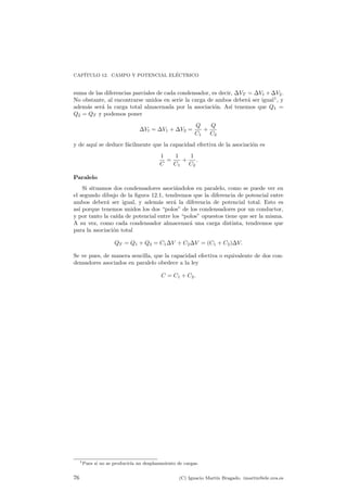 CAP¶ITULO 12. CAMPO Y POTENCIAL EL¶ECTRICO 
suma de las diferencias parciales de cada condensador, es decir, ¢VT = ¢V1 +¢V2. 
No obstante, al encontrarse unidos en serie la carga de ambos deber¶a ser igual1, y 
adem¶as ser¶a la carga total almacenada por la asociaci¶on. As¶³ tenemos que Q1 = 
Q2 = QT y podemos poner 
¢Vt = ¢V1 + ¢V2 = 
Q 
C1 
+ 
Q 
C2 
y de aqu¶³ se deduce f¶acilmente que la capacidad efectiva de la asociaci¶on es 
1 
C 
= 
1 
C1 
+ 
1 
C2 
: 
Paralelo 
Si situamos dos condensadores asoci¶andolos en paralelo, como se puede ver en 
el segundo dibujo de la ¯gura 12.1, tendremos que la diferencia de potencial entre 
ambos deber¶a ser igual, y adem¶as ser¶a la diferencia de potencial total. Esto es 
as¶³ porque tenemos unidos los dos polos de los condensadores por un conductor, 
y por tanto la ca¶³da de potencial entre los polos opuestos tiene que ser la misma. 
A su vez, como cada condensador almacenar¶a una carga distinta, tendremos que 
para la asociaci¶on total 
QT = Q1 + Q2 = C1¢V + C2¢V = (C1 + C2)¢V: 
Se ve pues, de manera sencilla, que la capacidad efectiva o equivalente de dos con-densadores 
asociados en paralelo obedece a la ley 
C = C1 + C2: 
1Pues si no se producir¶³a un desplazamiento de cargas. 
76 (C) Ignacio Mart¶³n Bragado. imartin@ele.uva.es 
 