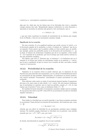 CAP¶ITULO 13. MOVIMIENTO ARM¶ONICO SIMPLE 
algo que ver, dado que son las ¶unicas que al ser derivadas dos veces y sumadas 
consigo mismas dan nulo. Manipulando algunos coe¯cientes en estas funciones y 
operando se encuentra la soluci¶on m¶as general a este movimiento, que es 
x = Asin(!t + Á) (13.2) 
y que por tanto constituye la ecuaci¶on de movimiento de un sistema que cumpla 
la ley de Hooke, o bien de un movimiento arm¶onico simple. 
Signi¯cado de la ecuaci¶on 
En esta ecuaci¶on A es la amplitud m¶axima que puede recorrer el m¶ovil, ! es 
la frecuencia angular de la oscilaci¶on, es decir, el n¶umero de radianes que da en 
un segundo. Como parece que la palabra radi¶an no tiene sentido para un muelle, 
por ejemplo, quiz¶as sea preferible pensar en la frecuencia del movimiento f = ! 
2¼ 
es decir, el n¶umero de oscilaciones completas que da en un segundo, o bien tomar 
T = 2¼ 
! el periodo de la oscilaci¶on, que ser¶a el tiempo que tarda nuestro sistema en 
dar una oscilaci¶on completa. 
Por ¶ultimo qu¶e ser¶a Á?. Notemos que, si tomamos t = 0 tendremos que en el 
instante 0, el cuerpo que realiza un movimiento estaba en la posici¶on x = sin(Á), 
por lo que Á, par¶ametro al que se conoce con el nombre de fase, nos indica cuando 
empieza el movimiento. 
13.2.2. Periodicidad de la ecuaci¶on 
Fij¶andose en la ecuaci¶on (13.2) se puede observar que, la existencia de una 
funci¶on seno para describir este movimiento, nos va a llevar irremediablemente hacia 
un movimiento de tipo peri¶odico. Efectivamente, si tuvi¶eramos un resorte perfecto, 
este estar¶³a oscilando eternamente describiendo el mismo movimiento en cada 
oscilaci¶on. 
Para adivinar cada cuanto se repite el movimiento bastar¶a igualar el argumento 
del seno a 2¼, pues como se sabe sin(2¼ + Á) = sin(Á). De esta manera tendremos 
que el movimiento se repetir¶a, esto es, har¶a un periodo, cuando !t = 2¼, lo cual 
supone que el periodo T ser¶a, como ya hab¶³amos dicho, T = 2¼ 
! . 
Es tambi¶en frecuente describir el movimiento arm¶onico simple como la analog¶³a 
de una proyecci¶on sobre el eje OY o bien OX de un movimiento circular de velocidad 
angular constante !. 
13.2.3. Velocidad 
Para hallar la velocidad que un m¶ovil sometido a una fuerza arm¶onica presenta 
en un instante t basta derivar su ecuaci¶on del movimiento. As¶³ tendremos que, como 
v = dx 
dt 
v = A! cos(!t + Á); 
relacion ¶que nos ofrece la velocidad de un movimiento armonico ¶para cualquier 
instante. Es tambi¶en p 
comun ¶relacionar la velocidad con la posicion, ¶cosa sencilla 
notando que cos = 
1 ¡ sin2 y que, por tanto 
q 
A! cos(!t + Á) = A! 
1 ¡ sin2(!t + Á) 
de donde, introduciendo la amplitud A en la ra¶³z cuadrada 
v = ! 
q 
A2 ¡ A2 sin2(!t + Á) 
78 (C) Ignacio Mart¶³n Bragado. imartin@ele.uva.es 
 