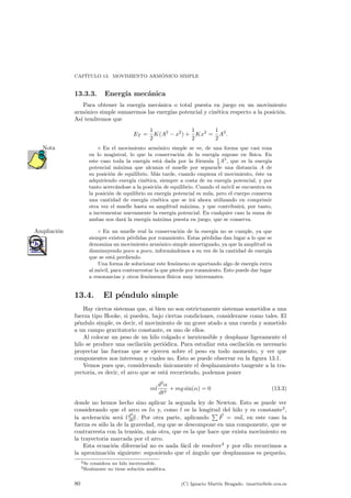 CAP¶ITULO 13. MOVIMIENTO ARM¶ONICO SIMPLE 
13.3.3. Energ¶³a mec¶anica 
Para obtener la energ¶³a mec¶anica o total puesta en juego en un movimiento 
arm¶onico simple sumaremos las energ¶³as potencial y cin¶etica respecto a la posici¶on. 
As¶³ tendremos que 
ET = 
1 
2 
K(A2 ¡ x2) + 
1 
2 
Kx2 = 
1 
2 
A2: 
Nota ¦ En el movimiento armo¶nico simple se ve, de una forma que casi roza 
en lo magistral, lo que la conservaci¶on de la energ¶³a supone en f¶³sica. En 
este caso toda la energ¶³a est¶a dada por la f¶ormula 1 
2A2, que es la energ¶³a 
potencial m¶axima que alcanza el muelle por separarle una distancia A de 
su posici¶on de equilibrio. M¶as tarde, cuando empieza el movimiento, ¶este va 
adquiriendo energ¶³a cin¶etica, siempre a costa de su energ¶³a potencial, y por 
tanto acerc¶andose a la posici¶on de equilibrio. Cuando el m¶ovil se encuentra en 
la posici¶on de equilibrio su energ¶³a potencial es nula, pero el cuerpo conserva 
una cantidad de energ¶³a cin¶etica que se ir¶a ahora utilizando en comprimir 
otra vez el muelle hasta su amplitud m¶axima, y que contribuir¶a, por tanto, 
a incrementar nuevamente la energ¶³a potencial. En cualquier caso la suma de 
ambas nos dar¶a la energ¶³a m¶axima puesta en juego, que se conserva. 
Ampliacio¶n ± En un muelle real la conservacio¶n de la energ¶³a no se cumple, ya que 
siempre existen p¶erdidas por rozamiento. Estas p¶erdidas dan lugar a lo que se 
denomina un movimiento arm¶onico simple amortiguado, ya que la amplitud va 
disminuyendo poco a poco, inform¶andonos a su vez de la cantidad de energ¶³a 
que se est¶a perdiendo. 
Una forma de solucionar este fen¶omeno es aportando algo de energ¶³a extra 
al m¶ovil, para contrarrestar la que pierde por rozamiento. Esto puede dar lugar 
a resonancias y otros fen¶omenos f¶³sicos muy interesantes. 
13.4. El p¶endulo simple 
Hay ciertos sistemas que, si bien no son estrictamente sistemas sometidos a una 
fuerza tipo Hooke, si pueden, bajo ciertas condiciones, considerarse como tales. El 
p¶endulo simple, es decir, el movimiento de un grave atado a una cuerda y sometido 
a un campo gravitatorio constante, es uno de ellos. 
Al colocar un peso de un hilo colgado e inextensible y desplazar ligeramente el 
hilo se produce una oscilaci¶on peri¶odica. Para estudiar esta oscilaci¶on es necesario 
proyectar las fuerzas que se ejercen sobre el peso en todo momento, y ver que 
componentes nos interesan y cuales no. Esto se puede observar en la ¯gura 13.1. 
Vemos pues que, considerando ¶unicamente el desplazamiento tangente a la tra-yectoria, 
es decir, el arco que se est¶a recorriendo, podemos poner 
ml 
d2® 
dt2 + mg sin(®) = 0 (13.3) 
donde no hemos hecho sino aplicar la segunda ley de Newton. Esto se puede ver 
considerando que el arco es l® y, como l es la longitud del hilo y es constante2, 
la aceleraci¶on ser¶a l d2® 
dt2 . Por otra parte, aplicando 
P ~F = m~a, en este caso la 
fuerza es s¶olo la de la gravedad, mg que se descompone en una componente, que se 
contrarresta con la tensi¶on, m¶as otra, que es la que hace que exista movimiento en 
la trayectoria marcada por el arco. 
Esta ecuaci¶on diferencial no es nada f¶acil de resolver3 y por ello recurrimos a 
la aproximaci¶on siguiente: suponiendo que el ¶angulo que desplazamos es peque~no, 
2Se considera un hilo inextensible. 
3Realmente no tiene soluci¶on anal¶³tica. 
80 (C) Ignacio Mart¶³n Bragado. imartin@ele.uva.es 
 