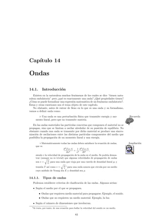 Cap¶³tulo 14 
Ondas 
14.1. Introducci¶on 
Existen en la naturaleza muchos fen¶omenos de los cuales se dice tienen natu-raleza 
ondulatoria pero qu¶e es exactamente una onda? Qu¶e propiedades tienen? 
C¶omo se puede formalizar una expresi¶on matem¶atica de un fen¶omeno ondulatorio?. 
Estas y otras cuestiones son el tema objeto de este cap¶³tulo. 
No obstante, antes de entrar de lleno en lo que es una onda y su formalismo, 
vamos a de¯nir onda como: 
. Una onda es una perturbaci¶on f¶³sica que transmite energ¶³a y mo- Recuerda 
mento lineal, pero que no transmite materia. 
En las ondas materiales las part¶³culas concretas que componen el material no se 
propagan, sino que se limitan a oscilar alrededor de su posici¶on de equilibrio. No 
obstante cuando una onda se transmite por dicho material se produce una sincro-nizaci 
¶on de oscilaciones entre las distintas part¶³culas componentes del medio que 
posibilita la propagaci¶on de un momento lineal y una energ¶³a. 
± Matem¶aticamente todas las ondas deben satisfacer la ecuaci¶on de ondas, Ampliaci¶on 
que es 
@2f(x; t) 
@x2 = 
1 
v2 
@2f(x; t) 
@t2 ; 
siendo v la velocidad de propagaci¶on de la onda en el medio. Se podr¶³a demos-trar 
(aunque no es trivial) que algunas velocidades de propagaci¶on de ondas 
son v = 
q 
T 
½l 
para una onda que viaja por una cuerda de densidad lineal ½l y 
tensi¶on T as¶³ como v = 
q 
E 
½ 
1 para una onda sonora que circula por un medio 
cuyo m¶odulo de Young sea E y densidad sea ½. 
14.1.1. Tipos de ondas 
Podemos establecer criterios de clasi¯caci¶on de las ondas. Algunos ser¶³an: 
Seg¶un el medio por el que se propaguen. 
² Ondas que requieren medio material para propagarse. Ejemplo, el sonido. 
² Ondas que no requieren un medio material. Ejemplo, la luz. 
Seg¶un el n¶umero de dimensiones que involucran. 
1Se trata, por tanto, de una ecuaci¶on para hallar la velocidad del sonido en un medio. 
83 
 
