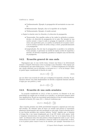 CAP¶ITULO 14. ONDAS 
² Unidimensionales. Ejemplo, la propagaci¶on del movimiento en una cuer-da. 
² Bidimensionales. Ejemplo, olas en la super¯cie de un l¶³quido. 
² Tridimensionales. Ejemplo, el sonido normal. 
Seg¶un la relaci¶on entre la vibraci¶on y la direcci¶on de propagaci¶on. 
² Transversales. Son aquellas ondas en las cuales la oscilaci¶on es perpen-dicular 
a la direcci¶on de propagaci¶on de la onda. Por ejemplo en una 
cuerda normal y tensa la onda se propaga de izquierda a derecha (en 
cierto caso particular) pero, en cambio, la oscilaci¶on de un punto concre-to 
de la cuerda se produce de arriba a abajo, es decir, perpendicularmente 
a la propagaci¶on. 
² Longitudinales. En este tipo la propagaci¶on es paralela a la oscilaci¶on. 
Como ejemplo, si apretamos un muelle las espiras oscilan de izquierda a 
derecha y de derecha a izquierda, paralelas en cualquier caso a la direcci¶on 
de propagaci¶on. 
14.2. Ecuaci¶on general de una onda 
Supongamos que, en una cuerda tensa, creamos una forma f en determinado 
instante y despu¶es observamos como se propaga a una velocidad v. Esto supone que 
la deformaci¶on que antes hab¶³a parat = 0 en x = 0 deber¶a desplazarse de tal forma 
que, siendo coherente con su velocidad, se encuentre en x = vt en un tiempo t. Esto 
se puede lograr considerando la funci¶on de onda 
f(x; t) = f 
³ 
t ¡ 
x 
v 
´ 
(14.1) 
que nos ofrece una ecuaci¶on de onda que se desplaza de izquierda a derecha. Si qui-si 
¶eramos obtener una onda desplaz¶andose de derecha a izquierda bastar¶³a sustituir 
el signo por uno positivo y tener 
f(x; t) = f 
³ 
t + 
x 
v 
´ 
: 
14.3. Ecuaci¶on de una onda arm¶onica 
La ecuaci¶on considerada en (14.1), si bien es correcta, no obstante es de una 
generalidad tan amplia que su estudio no es sencillo y no aportar¶³a tampoco datos 
muy signi¯cativos. Es por eso conveniente particularizar al caso de ondas arm¶onicas, 
tomando la funci¶on f(t) como f(t) = Asin(!t) tendremos que 
Ã(x; t) = Asin 
³ 
! 
³ 
t ¡ 
x 
v 
´´ 
: 
Esta ecuaci¶on presenta una doble periodicidad temporal y espacial que ser¶a muy 
¶util estudiar. No obstante antes de hacer un estudio m¶as formal es conveniente 
plantearse intuitivamente qu¶e est¶a sucediendo en esta onda. Como la funci¶on sin(x) 
es una funci¶on peri¶odica que contiene in¯nitos bucles signi¯ca que, si dejamos 
el tiempo ¯jo y nos vamos desplazando por el eje OX desde cierto punto, tarde 
o temprano encontraremos otro punto desde el cual se ve la misma forma de la 
onda. La distancia entre estos dos puntos se llama longitud de onda ¸ y por ver la 
misma forma de la onda nos referimos a observar ondas en la misma fase, es decir, 
si en el primer punto vemos el seno en un m¶aximo, por ejemplo, buscaremos en el 
84 (C) Ignacio Mart¶³n Bragado. imartin@ele.uva.es 
 