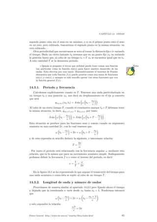 CAP¶ITULO 14. ONDAS 
segundo punto otra vez el seno en un m¶aximo, o si en el primer punto est¶a el seno 
en un cero, pero subiendo, buscaremos el segundo punto en la misma situaci¶on: un 
cero subiendo. . . 
Otra periodicidad que encontramos se nota al tomar la distancia ¯ja e ir variando 
el tiempo. Dado un cierto instante t0 veremos que en un punto ¯jo x0 va variando 
la posici¶on hasta que, al cabo de un tiempo t0 + T x0 se encuentra igual que en t0. 
A esta cantidad T se la denomina periodo. 
¦ Quiz¶as se pregunte el lector que utilidad puede tener tomar una funci¶on Nota 
tan particular como la funci¶on sin(x) para hacer nuestro desarrollo de las 
ondas. Esta elecci¶on por una raz¶on: Matem¶aticamente el teorema de Fourier 
demuestra que toda funci¶on f(x) puede ponerse como una suma de funciones 
sin(x) y cos(x) y siempre es m¶as sencillo operar con estas funciones que con 
la funci¶on general f(x). 
14.3.1. Periodo y frecuencia 
Calculemos expl¶³citamente cuanto es T. Tenemos una onda particularizada en 
un tiempo t0 y una posici¶on x0, nos dar¶a un desplazamiento en el eje y concreto 
que ser¶a 
y(t0;x0)(x0; t0) = Asin 
³ 
! 
³ 
t0 ¡ 
x0 
v 
´´ 
: 
Al cabo de un cierto tiempo T, cuando el cron¶ometro marque t0 +T debemos tener 
la misma situaci¶on, es decir, y(t0+T;x0) = y(t0;x0), por tanto 
Asin 
³ 
! 
³ 
t0 ¡ 
x0 
v 
´´ 
= Asin 
³ 
! 
³ 
t0 + T ¡ 
x0 
v 
´´ 
: 
Esta situaci¶on se produce para las funciones seno y coseno cuando su argumento 
aumenta en una cantidad 2¼, con lo cual tenemos que: 
! 
³ 
t0 ¡ 
x0 
v 
´ 
+ 2¼ = ! 
³ 
t0 + T ¡ 
x0 
v 
´ 
y de esta expresi¶on es sencillo deducir la siguiente, e interesante relaci¶on 
T = 
2¼ 
! 
. Por tanto el periodo est¶a relacionado con la frecuencia angular ! mediante esta 
relaci¶on, que es la misma que para un movimiento arm¶onico simple. An¶alogamente 
podemos de¯nir la frecuencia f o º como el inverso del periodo, es decir 
º = 
1 
T 
= 
! 
2¼ 
: 
En la ¯gura 14.1 se ha representado lo que supone el transcurrir del tiempo para 
una onda arm¶onica y como ¶esta se repite al cabo de un tiempo T. 
14.3.2. Longitud de onda y n¶umero de ondas 
Procedamos de manera similar al apartado 14.3.1 pero ¯jando ahora el tiempo 
y dejando que la coordenada x var¶³e desde x0 hasta x0 + ¸. Tendremos entonces 
que 
! 
³ 
t0 ¡ 
x0 
v 
´ 
+ 2¼ = ! 
µ 
t0 ¡ 
x0 + ¸ 
v 
¶ 
y esto supondr¶a la relaci¶on: 
!¸ 
v 
= 2¼ 
F¶³sica General. http://www.ele.uva.es/~imartin/libro/index.html 85 
 
