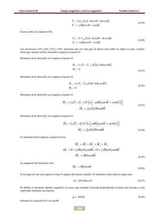 Física General III Campo magnético y fuerza magnética Toribio Córdova C.
356
( )
( )jseniaIBF
jBiBsenxklIF BC


θθ
θθ
+−=
+−=
cos
cos)(
2
2
(8.39)
Fuerza sobre el conductor DA
( )
( )jseniaIBF
jBiBsenxklIF DA


θθ
θθ
++=
+−−=
cos
cos)(
4
4
(8.40)
Las ecuaciones (35), (36), (37) y (38), muestran una vez más que la fuerza neta sobre la espira es cero, veamos
ahora que sucede con los momentos respecto al punto O.
Momento de la fuerza F1 con respecto al punto O
( ) ( )
0
cos
1
2
1
111
=
−−==
M
kbIBxkaFxrM


θ
(8.41)
Momento de la fuerza F3 con respecto al punto O
( ) ( )
0
cos
3
2
1
333
=
−==
M
kbIBxkaFxrM


θ
(8.42)
Momento de la fuerza F2 con respecto al punto O
( ) ( )
( )
1
2 2 2 2
1
2 2
cosM r xF bi x aIB i sen j
M ab IBsen k
θ θ
θ
 ==− − + 
=
    
 (8.43)
Momento de la fuerza F1 con respecto al punto O
( ) ( )
( )
1
4 4 4 2
1
4 2
cosM r xF bi x aIB i sen j
M ab IBsen k
θ θ
θ
 = = + 
=
    

(8.44)
El momento total respecto al punto O será:
1 2 3 4
1 1
2 20 ( ) 0 ( )
T
T
T
M M M M M
M IB ab sen k IB ab sen k
M IBAsen k
θ θ
θ
= + + +
= + + +
=
    
 

(8.45)
La magnitud del momento será
TM IBAsenθ= (8.46)
Si en lugar de una sola espira se tiene N espiras del mismo tamaño. El momento sobre toda la espira será
( ) θBsenNIAM = (8.47)
Se define al momento dipolar magnético 𝜇⃗ como una cantidad vectorial perpendicular al plano del circuito y está
expresado mediante la ecuación
NIAnµ =
 
(8.48)
Entonces la ecuación (41) se escribe
 