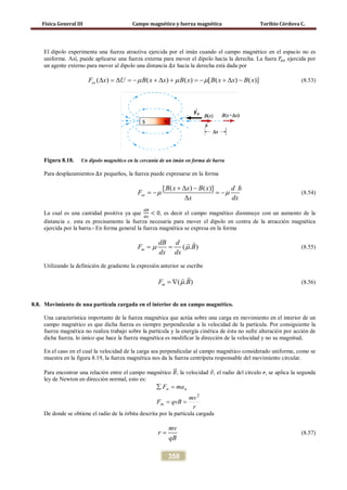 Física General III Campo magnético y fuerza magnética Toribio Córdova C.
358
El dipolo experimenta una fuerza atractiva ejercida por el imán cuando el campo magnético en el espacio no es
uniforme. Así, puede aplicarse una fuerza externa para mover el dipolo hacia la derecha. La fuera 𝐹𝑒𝑥 ejercida por
un agente externo para mover al dipolo una distancia ∆𝑥 hacia la derecha está dada por
( ) ( ) ( ) [ ( ) ( )]exF x U B x x B x B x x B xµ µ µ∆ = ∆ = − + ∆ + = − + ∆ − (8.53)
Figura 8.18. Un dipolo magnético en la cercanía de un imán en forma de barra
Para desplazamientos ∆𝑥 pequeños, la fuerza puede expresarse en la forma
[ ( ) ( )]
ex
B x x B x d B
F
x dx
µ µ
+ ∆ −
=− =−
∆
(8.54)
La cual es una cantidad positiva ya que
𝑑𝐵
𝑑𝑥
< 0, es decir el campo magnético disminuye con un aumento de la
distancia x. esta es precisamente la fuerza necesaria para mover el dipolo en contra de la atracción magnética
ejercida por la barra.- En forma general la fuerza magnética se expresa en la forma
( . )m
dB d
F B
dx dx
µ µ= =

(8.55)
Utilizando la definición de gradiente la expresión anterior se escribe
( . )mF Bµ= ∇

(8.56)
8.8. Movimiento de una partícula cargada en el interior de un campo magnético.
Una característica importante de la fuerza magnética que actúa sobre una carga en movimiento en el interior de un
campo magnético es que dicha fuerza es siempre perpendicular a la velocidad de la partícula. Por consiguiente la
fuerza magnética no realiza trabajo sobre la partícula y la energía cinética de ésta no sufre alteración por acción de
dicha fuerza, lo único que hace la fuerza magnética es modificar la dirección de la velocidad y no su magnitud,
En el caso en el cual la velocidad de la carga sea perpendicular al campo magnético considerado uniforme, como se
muestra en la figura 8.19, la fuerza magnética nos da la fuerza centrípeta responsable del movimiento circular.
Para encontrar una relación entre el campo magnético 𝐵�⃗, la velocidad 𝑣⃗, el radio del círculo r, se aplica la segunda
ley de Newton en dirección normal, esto es:
r
mv
qvBF
maF
m
nn
2
==
=∑
De donde se obtiene el radio de la órbita descrita por la partícula cargada
mv
r
qB
= (8.57)
 