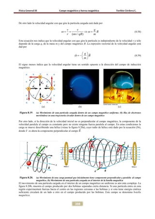 Física General III Campo magnético y fuerza magnética Toribio Córdova C.
359
De otro lado la velocidad angular con que gira la partícula cargada está dada por
( / )
v v q
B
r mv qB m
ω ω= = ⇒ = (8.58)
Esta ecuación nos indica que la velocidad angular con que gira la partícula es independiente de la velocidad v y sólo
depende de la carga q, de la masa m y del campo magnético B. La expresión vectorial de la velocidad angular está
dad por
q
B
m
ω
 
= − 
 

(8.59)
El signo menos indica que la velocidad angular tiene un sentido opuesto a la dirección del campo de inducción
magnético.
(a) (b) (c)
Figura 8.19. (a) Movimiento de una partícula cargada dentro de un campo magnético uniforme. (b) Haz de electrones
moviéndose en una trayectoria circular dentro de un campo magnético
Por otro lado, si la dirección de la velocidad inicial no es perpendicular al campo magnético, la componente de la
velocidad paralela al campo es constante pero no existe ninguna fuerza paralela al campo. En estas condiciones la
carga se mueve describiendo una hélice (véase la figura 8.20a), cuyo radio de hélice está dado por la ecuación (56),
donde 𝑣⃗ es ahora la componente perpendicular al campo 𝐵�⃗.
Figura 8.20. (a) Movimiento de una carga puntual que inicialmente tiene componente perpendicular y paralela al campo
magnético, (b) Movimiento de una partícula cargada en el interior de la botella magnética
El movimiento de una partícula cargada en el interior de un campo magnético no uniforme es aún más complejo. La
figura 8.20b, muestra el campo producido por dos bobinas separadas cierta distancia. Si una partícula entra en esta
región experimentará fuerzas hacia el centro en las regiones cercanas a las bobinas y si esta tiene energía cinética
suficiente circulará de un lado a otro en el campo producido por las bobinas. Este campo se denomina botella
magnética.
 