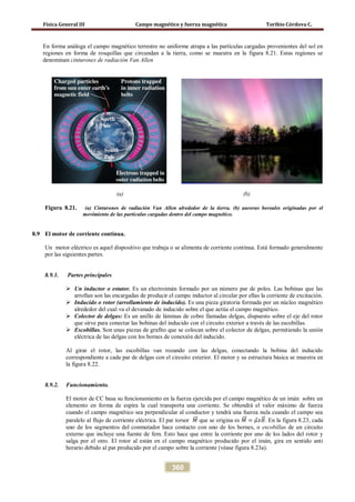 Física General III Campo magnético y fuerza magnética Toribio Córdova C.
360
En forma análoga el campo magnético terrestre no uniforme atrapa a las partículas cargadas provenientes del sol en
regiones en forma de rosquillas que circundan a la tierra, como se muestra en la figura 8.21. Estas regiones se
denominan cinturones de radiación Van Allen
(a) (b)
Figura 8.21. (a) Cinturones de radiación Van Allen alrededor de la tierra. (b) auroras boreales originadas por el
movimiento de las partículas cargadas dentro del campo magnético.
8.9 El motor de corriente continua.
Un motor eléctrico es aquel dispositivo que trabaja o se alimenta de corriente contínua. Está formado generalmente
por las siguientes partes.
8.9.1. Partes principales
 Un inductor o estator. Es un electroimán formado por un número par de polos. Las bobinas que las
arrollan son las encargadas de producir el campo inductor al circular por ellas la corriente de excitación.
 Inducido o rotor (arrollamiento de inducido). Es una pieza giratoria formada por un núcleo magnético
alrededor del cual va el devanado de inducido sobre el que actúa el campo magnético.
 Colector de delgas: Es un anillo de láminas de cobre llamadas delgas, dispuesto sobre el eje del rotor
que sirve para conectar las bobinas del inducido con el circuito exterior a través de las escobillas.
 Escobillas. Son unas piezas de grafito que se colocan sobre el colector de delgas, permitiendo la unión
eléctrica de las delgas con los bornes de conexión del inducido.
Al girar el rotor, las escobillas van rozando con las delgas, conectando la bobina del inducido
correspondiente a cada par de delgas con el circuito exterior. El motor y su estructura básica se muestra en
la figura 8.22.
8.9.2. Funcionamiento.
El motor de CC basa su funcionamiento en la fuerza ejercida por el campo magnético de un imán sobre un
elemento en forma de espira la cual transporta una corriente. Se obtendrá el valor máximo de fuerza
cuando el campo magnético sea perpendicular al conductor y tendrá una fuerza nula cuando el campo sea
paralelo al flujo de corriente eléctrica. El par torsor 𝑀��⃗ que se origina es 𝑀��⃗ = 𝜇⃗ 𝑥𝐵�⃗. En la figura 8.23, cada
uno de los segmentos del conmutador hace contacto con uno de los bornes, o escobillas de un circuito
externo que incluye una fuente de fem. Esto hace que entre la corriente por uno de los lados del rotor y
salga por el otro. El rotor al están en el campo magnético producido por el imán, gira en sentido anti
horario debido al par producido por el campo sobre la corriente (véase figura 8.23a).
 