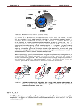 Física General III Campo magnético y fuerza magnética Toribio Córdova C.
361
Figura 8.22. Estructura básica de un motor de corriente contínua.
En la figura 8.23b, se observa al rotor girado 90° respecto a su posición inicial. Si la corriente a través del
rotor fuese constante, el rotor estaría en equilibrio. Pero es en estos instantes en que entra en juego el
conmutador, ahora cada escobilla está en contacto con ambos segmentos del conmutador. Por tanto, aquí
no hay diferencia de potencial entre los conmutadores siendo la corriente en el rotor igual a cero y el
momento magnético es cero. El rotor sigue girando en sentido anti horario debido a su inercia y una vez
más fluye corriente a través del rotor como se muestra en la figura 8.23c. Pero ahora la corriente entra por
el lado de color azul y sale por el rojo, esto es una situación opuesta a la figura 8.23a. En tanto que el
sentido de la corriente se ha invertido con respecto al rotor, el cual ha girado 180°. El motor de la figura
8.23 es de una sola espira. En los motores prácticos existen muchas espiras aumentándose de este modo el
momento magnético y como tal aumenta también el momento torsor.
Debido a que un motor convierte energía eléctrica en mecánica, requiere entonces de una alimentación de
energía eléctrica. Si la diferencia de potencial entre sus bornes de Vab y la corriente es I, entonces la
potencia de alimentación será P =VabI. Aun cuando la resistencia del devanado es aproximadamente nula,
debe existir siempre una diferencia de potencial para que la potencia P sea diferente de cero. Veremos más
adelante la aparición de una fem inducida la que provoca una fuerza contra electromotriz.
Figura 8.23 Diagrama esquemático de un motor simple de CC. El rotor es una espira de alambre que gira en
torno a un eje. Los extremos del rotor están acoplados al conmutador. Los segmentos del
conmutador están aislados unos de otros.
8.10 El efecto Hall.
E. C Hall descubrió que cuando una placa metálica por la que pasa una corriente I se coloca en un campo magnético
perpendicular a ella, aparece una diferencia de potencial entre puntos opuestos en los bordes de la placa. Este efecto
se denomina efecto Hall.
 