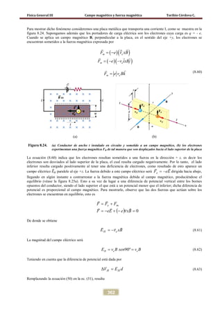 Física General III Campo magnético y fuerza magnética Toribio Córdova C.
362
Para mostrar dicho fenómeno consideremos una placa metálica que transporta una corriente I, como se muestra en la
figura 8.24. Supongamos además que los portadores de carga eléctrica son los electrones cuya carga es q = - e.
Cuando se aplica un campo magnético B, perpendicular a la placa, en el sentido del eje +y, los electrones se
encuentran sometidos a la fuerza magnética expresada por
( )( )m eF e v xB= −
 
( )( )m eF e v ixBj=− −
  
(8.60)
(a) (b)
Figura 8.24. (a) Conductor de ancho t instalado en circuito y sometido a un campo magnético, (b) los electrones
experimentan una fuerza magnética FB de tal manera que son desplazados hacia el lado superior de la placa
La ecuación (8.60) indica que los electrones resultan sometidos a una fuerza en la dirección + z, es decir los
electrones son desviados al lado superior de la placa, el cual resulta cargado negativamente. Por lo tanto, el lado
inferior resulta cargado positivamente al tener una deficiencia de electrones, como resultado de esto aparece un
campo eléctrico 𝐸�⃗ 𝐻 paralelo al eje +z. La fuerza debido a este campo eléctrico será EeFe

−= dirigida hacia abajo,
llegando en algún instante a contrarrestar a la fuerza magnética debida al campo magnético, produciéndose el
equilibrio (véase la figura 8.25a). Esto a su vez da lugar a una diferencia de potencial vertical entre los bornes
opuestos del conductor, siendo el lado superior el que está a un potencial menor que el inferior; dicha diferencia de
potencial es proporcional al campo magnético. Para mostrarlo, observe que las dos fuerzas que actúan sobre los
electrones se encuentran en equilibrio, esto es
( ) 0=−+−=
+=
BxveEeF
FFF me


De donde se obtiene
BxvE eH

−= (8.61)
La magnitud del campo eléctrico será
90ºH e eE v B sen v B= = (8.62)
Teniendo en cuenta que la diferencia de potencial está dada por
dEV HH =∆ (8.63)
Remplazando la ecuación (50) en la ec. (51), resulta
m eF e v Bk=

 