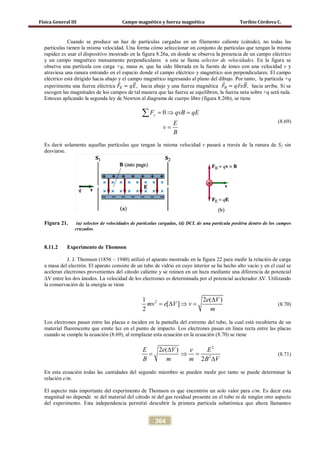 Física General III Campo magnético y fuerza magnética Toribio Córdova C.
364
Cuando se produce un haz de partículas cargadas en un filamento caliente (cátodo), no todas las
partículas tienen la misma velocidad. Una forma cómo seleccionar un conjunto de partículas que tengan la misma
rapidez es usar el dispositivo mostrado en la figura 8.26a, en donde se observa la presencia de un campo eléctrico
y un campo magnético mutuamente perpendiculares a este se llama selector de velocidades. En la figura se
observa una partícula con carga +q, masa m, que ha sido liberada en la fuente de iones con una velocidad v y
atraviesa una ranura entrando en el espacio donde el campo eléctrico y magnético son perpendiculares. El campo
eléctrico está dirigido hacia abajo y el campo magnético ingresando al plano del dibujo. Por tanto, la partícula +q
experimenta una fuerza eléctrica 𝐹⃗ 𝐸 = 𝑞𝐸�⃗, hacia abajo y una fuerza magnética 𝐹⃗ 𝐵 = 𝑞𝑣⃗ 𝑥𝐵�⃗, hacia arriba. Si se
escogen las magnitudes de los campos de tal manera que las fuerza se equilibren, la fuerza neta sobre +q será nula.
Entoces aplicando la segunda ley de Newton al diagrama de cuerpo libre (figura 8.26b), se tiene
0yF qvB qE
E
v
B
=⇒ =
=
∑
(8.69)
Es decir solamente aquellas partículas que tengan la misma velocidad v pasará a través de la ranura de S2 sin
desviarse.
Figura 21. (a) selector de velocidades de partículas cargadas, (d) DCL de una partícula positiva dentro de los campos
cruzados.
8.11.2 Experimento de Thomson
J. J. Thomson (1856 – 1940) utilizó el aparato mostrado en la figura 22 para medir la relación de carga
a masa del electrón. El aparato consiste de un tubo de vidrio en cuyo interior se ha hecho alto vacío y en el cual se
aceleran electrones provenientes del cátodo caliente y se reúnen en un haza mediante una diferencia de potencial
∆V entre los dos ánodos. La velocidad de los electrones es determinada por el potencial acelerador ∆V. Utilizando
la conservación de la energía se tiene
21 2 ( )
[ ]
2
e V
mv e V v
m
∆
= ∆ ⇒ = (8.70)
Los electrones pasan entre las placas e inciden en la pantalla del extremo del tubo, la cual está recubierta de un
material fluorescente que emite luz en el punto de impacto. Los electrones pasan en línea recta entre las placas
cuando se cumple la ecuación (8.69), al remplazar esta ecuación en la ecuación (8.70) se riene
2
2
2 ( )
2
E e V e E
B m m B V
∆
= ⇒=
∆
(8.71)
En esta ecuación todas las cantidades del segundo miembro se pueden medir por tanto se puede determinar la
relación e/m.
El aspecto más importante del experimento de Thomson es que encontrón un solo valor para e/m. Es decir esta
magnitud no depende ni del material del cátodo ni del gas residual presente en el tubo ni de ningún otro aspecto
del experimento. Esta independencia permitió descubrir la primera partícula subatómica que ahora llamamos
 