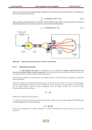 Física General III Campo magnético y fuerza magnética Toribio Córdova C.
365
electrón. Así mismo Thomson demostró que la rapidez de los electrones eran casi un décimo de la velocidad de la
luz. El valor más preciso de e/m es
11
1,758820174.10 /
e
C kg
m
= (8.72)
Años posteriores al descubrimiento de Thomson, Robert Millikan pudo medir la carga del electrón con una alta
precisión permitiendo de esta manera encontrar la masa del electrón obteniéndose:
31
9,10938188.10em kg−
= (8.73)
Figura 22. Aparato de Thomson para medir la relación e/m del electrón
8.11.3 Espectrómetro de masas.
Un espectrómetro de masas es un dispositivo que se emplea para separar iones dentro de una
muestra que poseen distinta relación carga/masa. La mezcla puede estar constituida por distintos isótopos de
una misma sustancia o bien por distintos elementos químicos.
Existen distintos modelos de espectrómetros. En la figura anterior se ha representado un esquema de su principio
de funcionamiento.
Todos los elementos del espectrómetro deben estar en el interior de una cámara de vacío. La muestra gaseosa
(situada a la izquierda de la figura) se ioniza mediante un haz de electrones. Los iones positivos son acelerados
por un campo eléctrico. Entre las placas aceleradoras existe un campo eléctrico, por lo que los iones
experimentarán una fuerza dada por:
eF qE=
 
Donde q es la carga de los iones positivos.
A continuación el haz de iones pasa por una zona del espacio donde existe un campo magnético B. La fuerza que
el campo magnético hace sobre una carga es
[ ]mF q vxB=
 
Fuerza que es perpendicular al campo magnético y al vector velocidad de la carga (en este caso, de los iones
positivos).
 