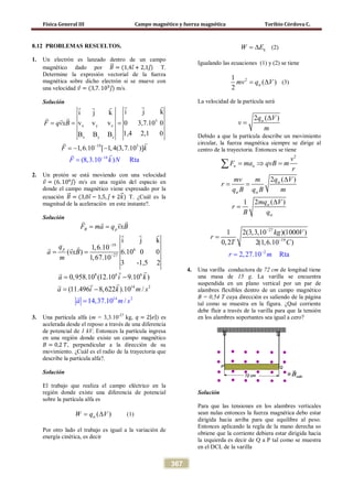 Física General III Campo magnético y fuerza magnética Toribio Córdova C.
367
8.12 PROBLEMAS RESUELTOS.
1. Un electrón es lanzado dentro de un campo
magnético dado por 𝐵�⃗ = (1,4𝚤⃗+ 2,1𝚥⃗) T.
Determine la expresión vectorial de la fuerza
magnética sobre dicho electrón si se mueve con
una velocidad 𝑣⃗ = (3,7. 105
𝚥⃗) m/s.
Solución
5
x y z
x y z
19
14
5
i j ki j k
v v v 0 3,7.10 0
1,4 2,1
(8,3.10
0B B B
1
) R
,6.10 [ 1,4(3,7.
t
10 ]
a
)
F qvxB
F k
F k N−
−
= = =
=
=
− −
    
 


2. Un protón se está moviendo con una velocidad
𝑣⃗ = (6. 106
𝚥⃗) m/s en una región del espacio en
donde el campo magnético viene expresado por la
ecuación 𝐵�⃗ = (3,0𝚤⃗ − 1,5, 𝚥⃗ + 2𝑘�⃗) T. ¿Cuál es la
magnitud de la aceleración en este instante?.
Solución
19
6
27
i j k
1,6.10
( ) 6.10 0 0
1,67.10
3 -1,5 2
B p
p
F ma q vxB
q
a vxB
m
−
−
= =
= =
  
  
 
1
8 6 6
14 2
4 2
0,958.10 (12.10 9.10 )
(11.496 8,622 ).10
14,37.10 /
/
a i k
a i k m s
a m s
= −
−
=
=




3. Una partícula alfa (m = 3,3.10-27
kg, 𝑞 = 2| 𝑒|) es
acelerada desde el reposo a través de una diferencia
de potencial de 1 kV. Entonces la partícula ingresa
en una región donde existe un campo magnético
𝐵 = 0,2 𝑇, perpendicular a la dirección de su
movimiento. ¿Cuál es el radio de la trayectoria que
describe la partícula alfa?.
Solución
El trabajo que realiza el campo eléctrico en la
región donde existe una diferencia de potencial
sobre la partícula alfa es
( )W q Vα= ∆ (1)
Por otro lado el trabajo es igual a la variación de
energía cinética, es decir
kW E= ∆ (2)
Igualando las ecuaciones (1) y (2) se tiene
21
( )
2
mv q Vα= ∆ (3)
La velocidad de la partícula será
2 ( )q V
v
m
α ∆
=
Debido a que la partícula describe un movimiento
circular, la fuerza magnética siempre se dirige al
centro de la trayectoria. Entonces se tiene
2
2 ( )
2 ( )1
n n
v
F ma qvB m
r
q Vmv m
r
q B q B m
mq V
r
B q
α
α α
α
α
= ⇒ =
∆
= =
∆
=
∑
27
19
2
1 2(3,3,10 )(1000 )
0,2 2(1
2,27.10
,6.10
R a
)
t
kg
r
V
r
T C
m
−
−
−
=
=
4. Una varilla conductora de 72 cm de longitud tiene
una masa de 15 g. La varilla se encuentra
suspendida en un plano vertical por un par de
alambres flexibles dentro de un campo magnético
B = 0,54 T cuya dirección es saliendo de la página
tal como se muestra en la figura. ¿Qué corriente
debe fluir a través de la varilla para que la tensión
en los alambres soportantes sea igual a cero?
Solución
Para que las tensiones en los alambres verticales
sean nulas entonces la fuerza magnética debo estar
dirigida hacia arriba para que equilibre al peso.
Entonces aplicando la regla de la mano derecha so
obtiene que la corriente debiera estar dirigida hacia
la izquierda es decir de Q a P tal como se muestra
en el DCL de la varilla
 