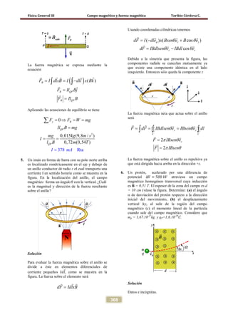 Física General III Campo magnético y fuerza magnética Toribio Córdova C.
368
La fuerza magnética se expresa mediante la
ecuación
( ) ( )B
B QP
B QP
F I dlxB I dli x Bk
F Il Bj
F Il B
= = −
=
=
∫ ∫
   
 

Aplicando las ecuaciones de equilibrio se tiene
2
378
0
Rt
0,015 (9,8 / )
0,72 (0,54 )
a
y B
QP
QP
F F W mg
Il B mg
mg kg m s
I
l B
I m
T
A
m
= ⇒ = =
=
=
=
=
∑
5. Un imán en forma de barra con su polo norte arriba
es localizado simétricamente en el eje y debajo de
un anillo conductor de radio r el cual transporta una
corriente I en sentido horario como se muestra en la
figura. En la localización del anillo, el campo
magnético forma un ángulo θ con la vertical. ¿Cuál
es la magnitud y dirección de la fuerza resultante
sobre el anillo?
Solución
Para evaluar la fuerza magnética sobre el anillo se
divide a éste en elementos diferenciales de
corriente pequeños 𝐼𝑑𝑙⃗, como se muestra en la
figura. La fuerza sobre el elemento será
dF IdlxB=
 
Usando coordenadas cilíndricas tenemos
( ) ( cos )r zdF I dle x Bsen e B eϕ θ θ=− +
   
cosz rdF IBdlsen e IBdl eθ θ= −
  
Debido a la simetria que presenta la figura, las
componentes radiale se cancelan mutuamente ya
que existe una componente idéntica en el lado
izaquierdo. Entonces sólo queda la componente z
La fuerza magnética neta que actua sobre el anillo
será
z z
C C
F dF IBdlsen e IBsen e dlθ θ= = =∫ ∫ ∫
   
 
2
2
zF IBsen e
F IBsen
π θ
π θ
=
=
 

La fuerza magnética sobre el anillo es repulsiva ya
que está dirigida hacia arriba en la dirección +z.
6. Un protón, acelerado por una diferencia de
potencial ∆𝑉 = 500 𝑘𝑉 atraviesa un campo
magnético homogéneo transversal cuya inducción
es B = 0,51 T. El espesor de la zona del campo es d
= 10 cm (véase la figura. Determine: (a) el ángulo
α de desviación del protón respecto a la dirección
inicial del movimiento, (b) el desplazamiento
vertical ∆y1 al salir de la región del campo
magnético (c) el momento lineal de la partícula
cuando sale del campo magnético. Considere que
mp = 1,67.10-27
kg y qP=1,6.10-19
C.
Solución
Datos e incógnitas.
 